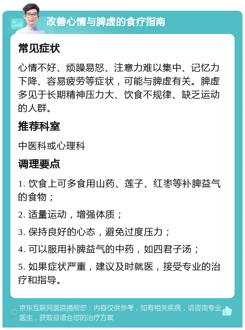 改善心情与脾虚的食疗指南 常见症状 心情不好、烦躁易怒、注意力难以集中、记忆力下降、容易疲劳等症状，可能与脾虚有关。脾虚多见于长期精神压力大、饮食不规律、缺乏运动的人群。 推荐科室 中医科或心理科 调理要点 1. 饮食上可多食用山药、莲子、红枣等补脾益气的食物； 2. 适量运动，增强体质； 3. 保持良好的心态，避免过度压力； 4. 可以服用补脾益气的中药，如四君子汤； 5. 如果症状严重，建议及时就医，接受专业的治疗和指导。