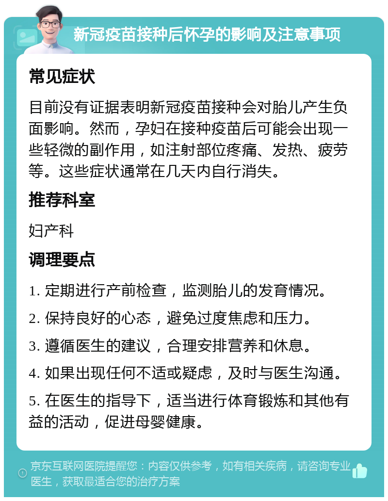 新冠疫苗接种后怀孕的影响及注意事项 常见症状 目前没有证据表明新冠疫苗接种会对胎儿产生负面影响。然而，孕妇在接种疫苗后可能会出现一些轻微的副作用，如注射部位疼痛、发热、疲劳等。这些症状通常在几天内自行消失。 推荐科室 妇产科 调理要点 1. 定期进行产前检查，监测胎儿的发育情况。 2. 保持良好的心态，避免过度焦虑和压力。 3. 遵循医生的建议，合理安排营养和休息。 4. 如果出现任何不适或疑虑，及时与医生沟通。 5. 在医生的指导下，适当进行体育锻炼和其他有益的活动，促进母婴健康。