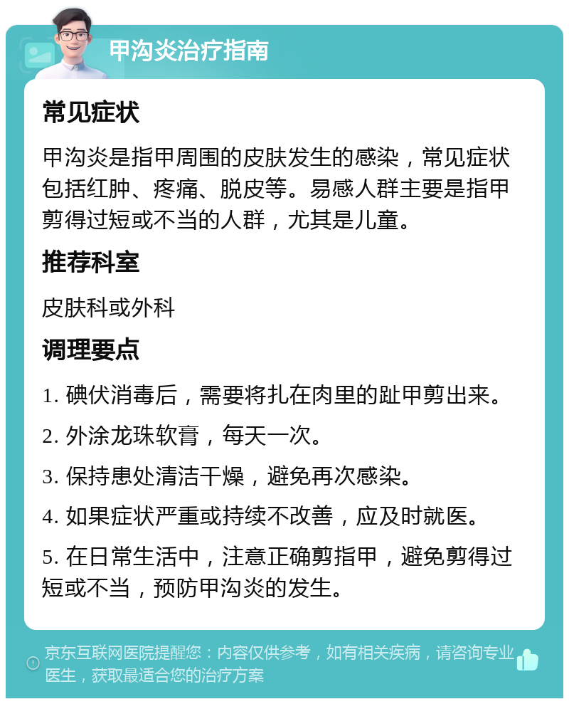 甲沟炎治疗指南 常见症状 甲沟炎是指甲周围的皮肤发生的感染，常见症状包括红肿、疼痛、脱皮等。易感人群主要是指甲剪得过短或不当的人群，尤其是儿童。 推荐科室 皮肤科或外科 调理要点 1. 碘伏消毒后，需要将扎在肉里的趾甲剪出来。 2. 外涂龙珠软膏，每天一次。 3. 保持患处清洁干燥，避免再次感染。 4. 如果症状严重或持续不改善，应及时就医。 5. 在日常生活中，注意正确剪指甲，避免剪得过短或不当，预防甲沟炎的发生。