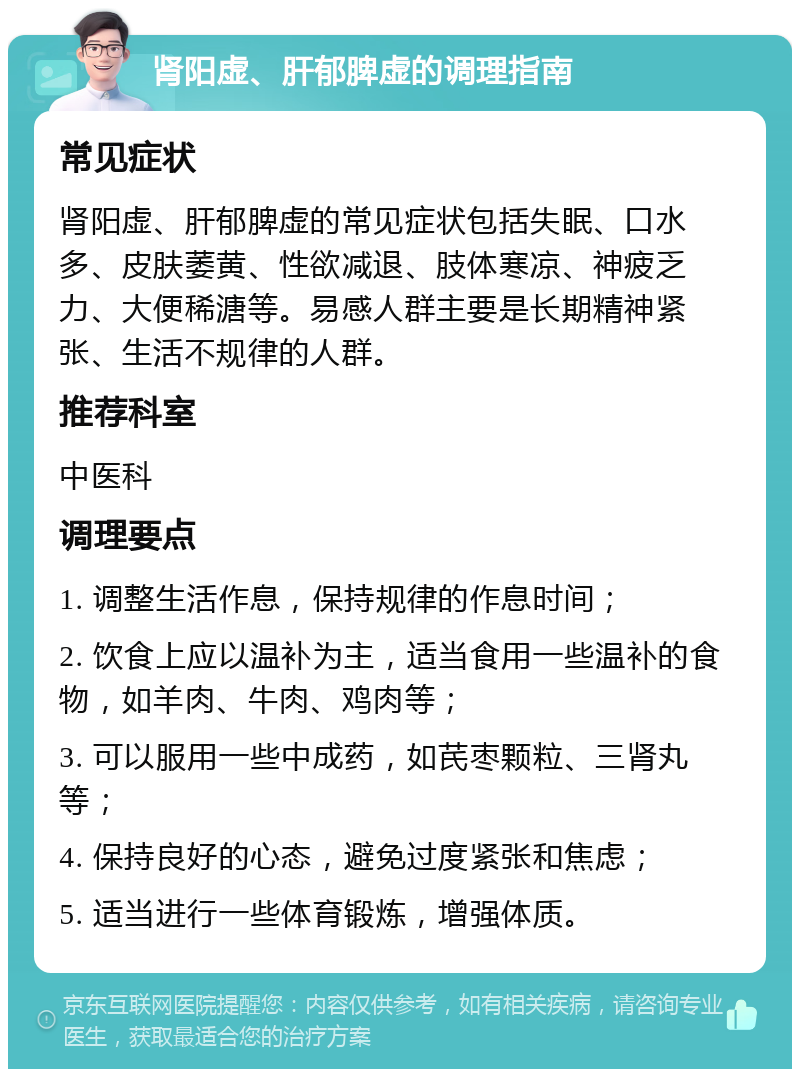 肾阳虚、肝郁脾虚的调理指南 常见症状 肾阳虚、肝郁脾虚的常见症状包括失眠、口水多、皮肤萎黄、性欲减退、肢体寒凉、神疲乏力、大便稀溏等。易感人群主要是长期精神紧张、生活不规律的人群。 推荐科室 中医科 调理要点 1. 调整生活作息，保持规律的作息时间； 2. 饮食上应以温补为主，适当食用一些温补的食物，如羊肉、牛肉、鸡肉等； 3. 可以服用一些中成药，如芪枣颗粒、三肾丸等； 4. 保持良好的心态，避免过度紧张和焦虑； 5. 适当进行一些体育锻炼，增强体质。