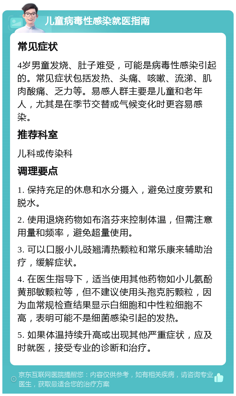 儿童病毒性感染就医指南 常见症状 4岁男童发烧、肚子难受，可能是病毒性感染引起的。常见症状包括发热、头痛、咳嗽、流涕、肌肉酸痛、乏力等。易感人群主要是儿童和老年人，尤其是在季节交替或气候变化时更容易感染。 推荐科室 儿科或传染科 调理要点 1. 保持充足的休息和水分摄入，避免过度劳累和脱水。 2. 使用退烧药物如布洛芬来控制体温，但需注意用量和频率，避免超量使用。 3. 可以口服小儿豉翘清热颗粒和常乐康来辅助治疗，缓解症状。 4. 在医生指导下，适当使用其他药物如小儿氨酚黄那敏颗粒等，但不建议使用头孢克肟颗粒，因为血常规检查结果显示白细胞和中性粒细胞不高，表明可能不是细菌感染引起的发热。 5. 如果体温持续升高或出现其他严重症状，应及时就医，接受专业的诊断和治疗。