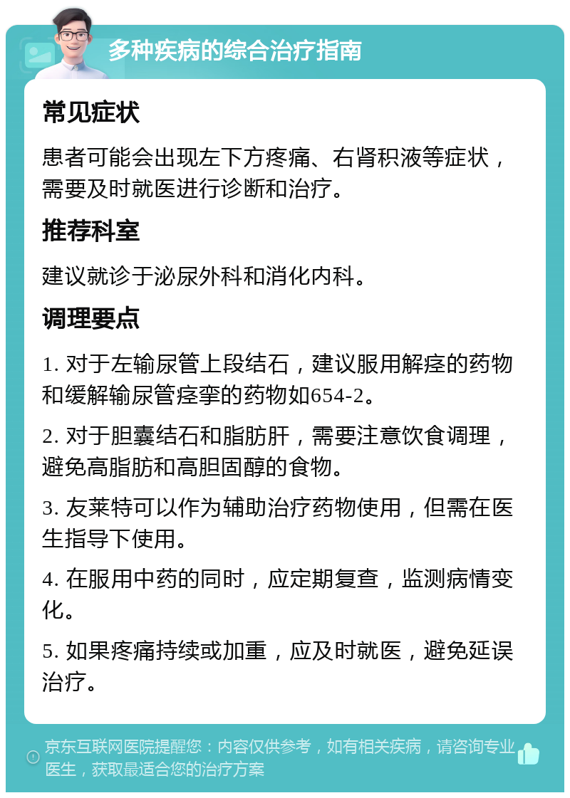 多种疾病的综合治疗指南 常见症状 患者可能会出现左下方疼痛、右肾积液等症状，需要及时就医进行诊断和治疗。 推荐科室 建议就诊于泌尿外科和消化内科。 调理要点 1. 对于左输尿管上段结石，建议服用解痉的药物和缓解输尿管痉挛的药物如654-2。 2. 对于胆囊结石和脂肪肝，需要注意饮食调理，避免高脂肪和高胆固醇的食物。 3. 友莱特可以作为辅助治疗药物使用，但需在医生指导下使用。 4. 在服用中药的同时，应定期复查，监测病情变化。 5. 如果疼痛持续或加重，应及时就医，避免延误治疗。