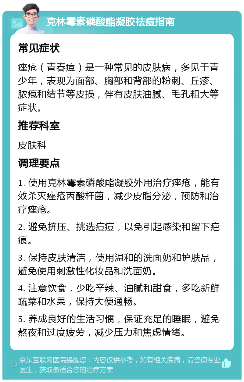 克林霉素磷酸酯凝胶祛痘指南 常见症状 痤疮（青春痘）是一种常见的皮肤病，多见于青少年，表现为面部、胸部和背部的粉刺、丘疹、脓疱和结节等皮损，伴有皮肤油腻、毛孔粗大等症状。 推荐科室 皮肤科 调理要点 1. 使用克林霉素磷酸酯凝胶外用治疗痤疮，能有效杀灭痤疮丙酸杆菌，减少皮脂分泌，预防和治疗痤疮。 2. 避免挤压、挑选痘痘，以免引起感染和留下疤痕。 3. 保持皮肤清洁，使用温和的洗面奶和护肤品，避免使用刺激性化妆品和洗面奶。 4. 注意饮食，少吃辛辣、油腻和甜食，多吃新鲜蔬菜和水果，保持大便通畅。 5. 养成良好的生活习惯，保证充足的睡眠，避免熬夜和过度疲劳，减少压力和焦虑情绪。