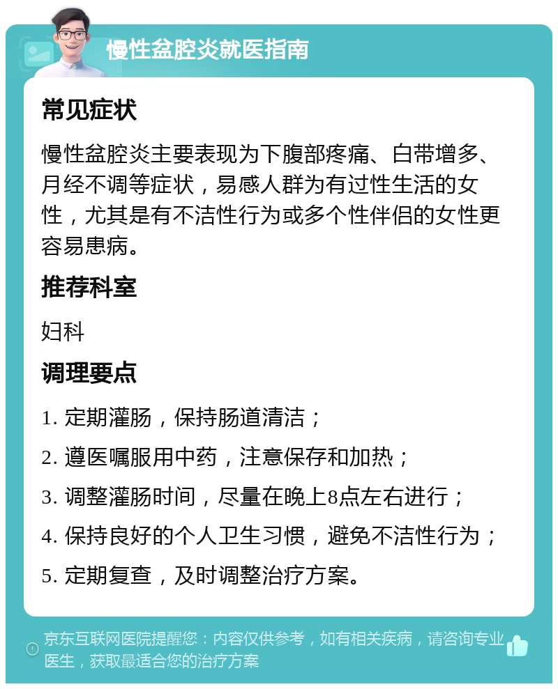 慢性盆腔炎就医指南 常见症状 慢性盆腔炎主要表现为下腹部疼痛、白带增多、月经不调等症状，易感人群为有过性生活的女性，尤其是有不洁性行为或多个性伴侣的女性更容易患病。 推荐科室 妇科 调理要点 1. 定期灌肠，保持肠道清洁； 2. 遵医嘱服用中药，注意保存和加热； 3. 调整灌肠时间，尽量在晚上8点左右进行； 4. 保持良好的个人卫生习惯，避免不洁性行为； 5. 定期复查，及时调整治疗方案。