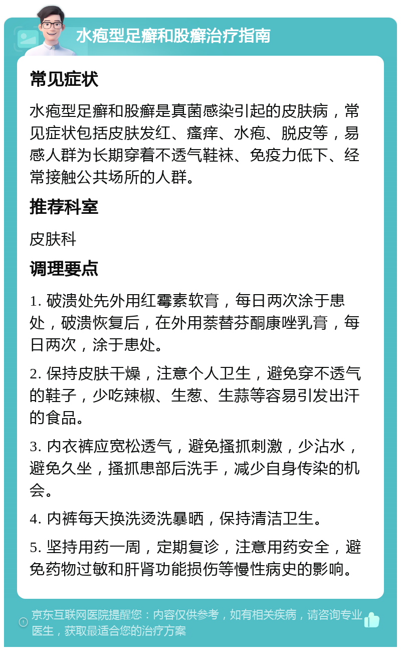 水疱型足癣和股癣治疗指南 常见症状 水疱型足癣和股癣是真菌感染引起的皮肤病，常见症状包括皮肤发红、瘙痒、水疱、脱皮等，易感人群为长期穿着不透气鞋袜、免疫力低下、经常接触公共场所的人群。 推荐科室 皮肤科 调理要点 1. 破溃处先外用红霉素软膏，每日两次涂于患处，破溃恢复后，在外用萘替芬酮康唑乳膏，每日两次，涂于患处。 2. 保持皮肤干燥，注意个人卫生，避免穿不透气的鞋子，少吃辣椒、生葱、生蒜等容易引发出汗的食品。 3. 内衣裤应宽松透气，避免搔抓刺激，少沾水，避免久坐，搔抓患部后洗手，减少自身传染的机会。 4. 内裤每天换洗烫洗暴晒，保持清洁卫生。 5. 坚持用药一周，定期复诊，注意用药安全，避免药物过敏和肝肾功能损伤等慢性病史的影响。