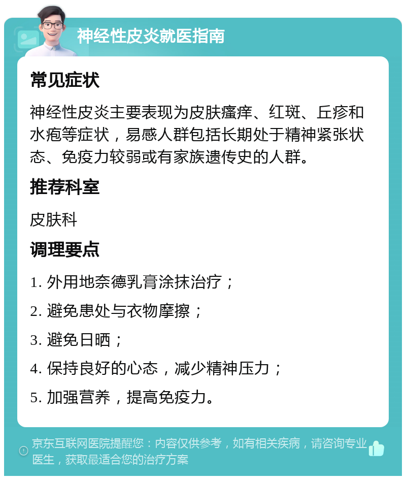 神经性皮炎就医指南 常见症状 神经性皮炎主要表现为皮肤瘙痒、红斑、丘疹和水疱等症状，易感人群包括长期处于精神紧张状态、免疫力较弱或有家族遗传史的人群。 推荐科室 皮肤科 调理要点 1. 外用地奈德乳膏涂抹治疗； 2. 避免患处与衣物摩擦； 3. 避免日晒； 4. 保持良好的心态，减少精神压力； 5. 加强营养，提高免疫力。