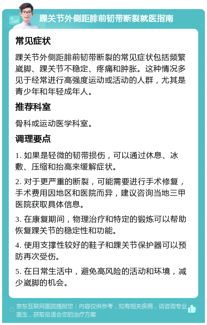 踝关节外侧距腓前韧带断裂就医指南 常见症状 踝关节外侧距腓前韧带断裂的常见症状包括频繁崴脚、踝关节不稳定、疼痛和肿胀。这种情况多见于经常进行高强度运动或活动的人群，尤其是青少年和年轻成年人。 推荐科室 骨科或运动医学科室。 调理要点 1. 如果是轻微的韧带损伤，可以通过休息、冰敷、压缩和抬高来缓解症状。 2. 对于更严重的断裂，可能需要进行手术修复，手术费用因地区和医院而异，建议咨询当地三甲医院获取具体信息。 3. 在康复期间，物理治疗和特定的锻炼可以帮助恢复踝关节的稳定性和功能。 4. 使用支撑性较好的鞋子和踝关节保护器可以预防再次受伤。 5. 在日常生活中，避免高风险的活动和环境，减少崴脚的机会。