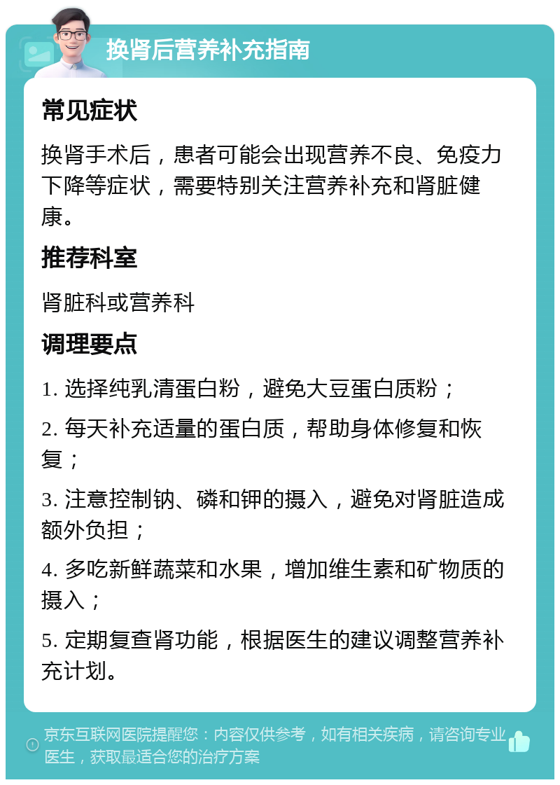 换肾后营养补充指南 常见症状 换肾手术后，患者可能会出现营养不良、免疫力下降等症状，需要特别关注营养补充和肾脏健康。 推荐科室 肾脏科或营养科 调理要点 1. 选择纯乳清蛋白粉，避免大豆蛋白质粉； 2. 每天补充适量的蛋白质，帮助身体修复和恢复； 3. 注意控制钠、磷和钾的摄入，避免对肾脏造成额外负担； 4. 多吃新鲜蔬菜和水果，增加维生素和矿物质的摄入； 5. 定期复查肾功能，根据医生的建议调整营养补充计划。