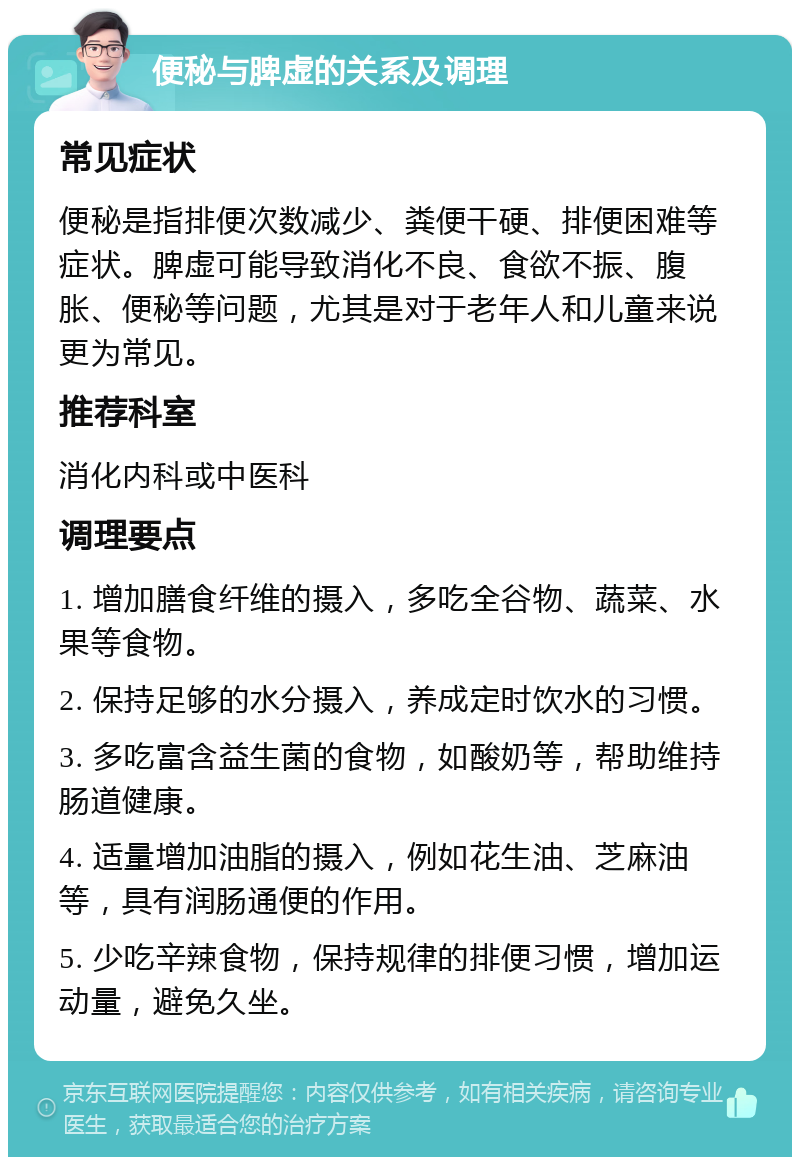 便秘与脾虚的关系及调理 常见症状 便秘是指排便次数减少、粪便干硬、排便困难等症状。脾虚可能导致消化不良、食欲不振、腹胀、便秘等问题，尤其是对于老年人和儿童来说更为常见。 推荐科室 消化内科或中医科 调理要点 1. 增加膳食纤维的摄入，多吃全谷物、蔬菜、水果等食物。 2. 保持足够的水分摄入，养成定时饮水的习惯。 3. 多吃富含益生菌的食物，如酸奶等，帮助维持肠道健康。 4. 适量增加油脂的摄入，例如花生油、芝麻油等，具有润肠通便的作用。 5. 少吃辛辣食物，保持规律的排便习惯，增加运动量，避免久坐。