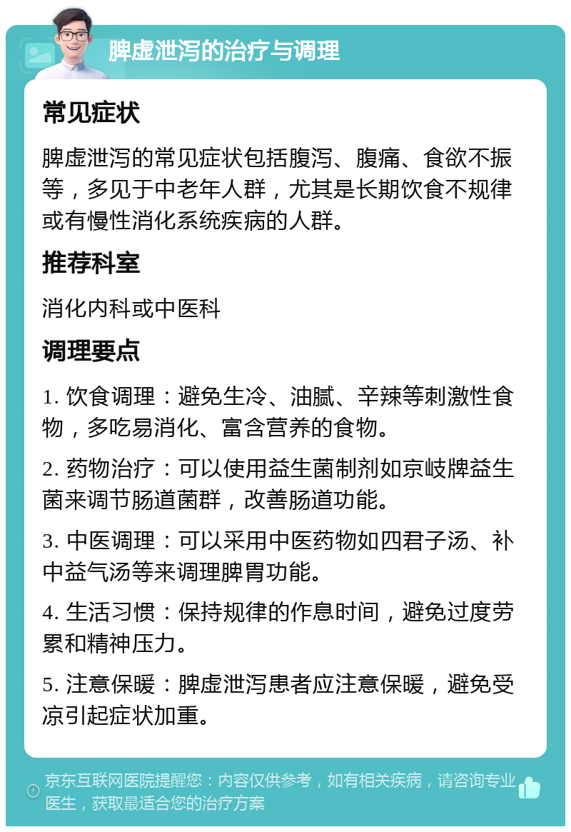 脾虚泄泻的治疗与调理 常见症状 脾虚泄泻的常见症状包括腹泻、腹痛、食欲不振等，多见于中老年人群，尤其是长期饮食不规律或有慢性消化系统疾病的人群。 推荐科室 消化内科或中医科 调理要点 1. 饮食调理：避免生冷、油腻、辛辣等刺激性食物，多吃易消化、富含营养的食物。 2. 药物治疗：可以使用益生菌制剂如京岐牌益生菌来调节肠道菌群，改善肠道功能。 3. 中医调理：可以采用中医药物如四君子汤、补中益气汤等来调理脾胃功能。 4. 生活习惯：保持规律的作息时间，避免过度劳累和精神压力。 5. 注意保暖：脾虚泄泻患者应注意保暖，避免受凉引起症状加重。