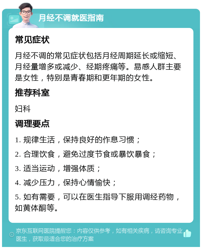 月经不调就医指南 常见症状 月经不调的常见症状包括月经周期延长或缩短、月经量增多或减少、经期疼痛等。易感人群主要是女性，特别是青春期和更年期的女性。 推荐科室 妇科 调理要点 1. 规律生活，保持良好的作息习惯； 2. 合理饮食，避免过度节食或暴饮暴食； 3. 适当运动，增强体质； 4. 减少压力，保持心情愉快； 5. 如有需要，可以在医生指导下服用调经药物，如黄体酮等。