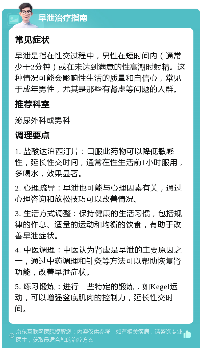 早泄治疗指南 常见症状 早泄是指在性交过程中，男性在短时间内（通常少于2分钟）或在未达到满意的性高潮时射精。这种情况可能会影响性生活的质量和自信心，常见于成年男性，尤其是那些有肾虚等问题的人群。 推荐科室 泌尿外科或男科 调理要点 1. 盐酸达泊西汀片：口服此药物可以降低敏感性，延长性交时间，通常在性生活前1小时服用，多喝水，效果显著。 2. 心理疏导：早泄也可能与心理因素有关，通过心理咨询和放松技巧可以改善情况。 3. 生活方式调整：保持健康的生活习惯，包括规律的作息、适量的运动和均衡的饮食，有助于改善早泄症状。 4. 中医调理：中医认为肾虚是早泄的主要原因之一，通过中药调理和针灸等方法可以帮助恢复肾功能，改善早泄症状。 5. 练习锻炼：进行一些特定的锻炼，如Kegel运动，可以增强盆底肌肉的控制力，延长性交时间。