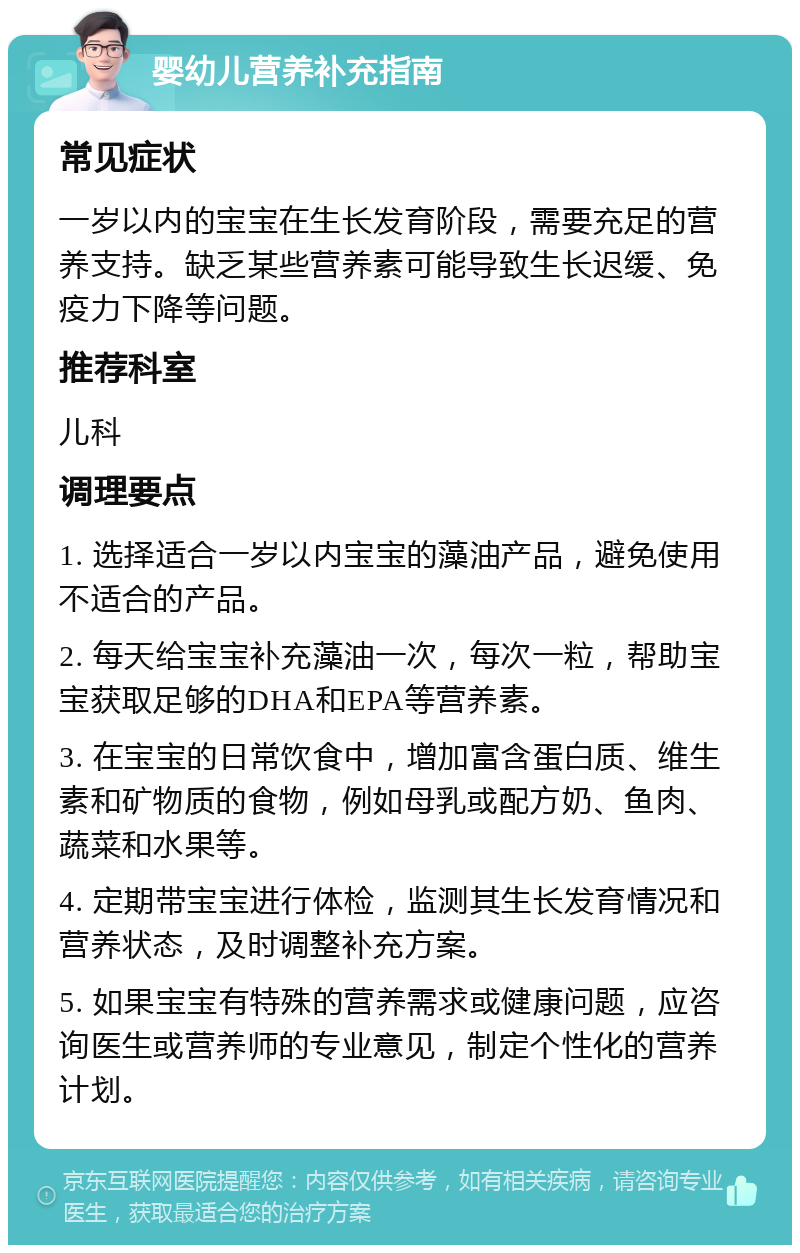 婴幼儿营养补充指南 常见症状 一岁以内的宝宝在生长发育阶段，需要充足的营养支持。缺乏某些营养素可能导致生长迟缓、免疫力下降等问题。 推荐科室 儿科 调理要点 1. 选择适合一岁以内宝宝的藻油产品，避免使用不适合的产品。 2. 每天给宝宝补充藻油一次，每次一粒，帮助宝宝获取足够的DHA和EPA等营养素。 3. 在宝宝的日常饮食中，增加富含蛋白质、维生素和矿物质的食物，例如母乳或配方奶、鱼肉、蔬菜和水果等。 4. 定期带宝宝进行体检，监测其生长发育情况和营养状态，及时调整补充方案。 5. 如果宝宝有特殊的营养需求或健康问题，应咨询医生或营养师的专业意见，制定个性化的营养计划。