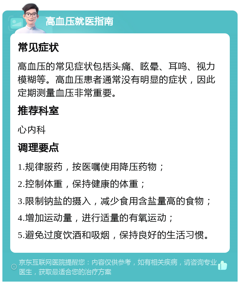 高血压就医指南 常见症状 高血压的常见症状包括头痛、眩晕、耳鸣、视力模糊等。高血压患者通常没有明显的症状，因此定期测量血压非常重要。 推荐科室 心内科 调理要点 1.规律服药，按医嘱使用降压药物； 2.控制体重，保持健康的体重； 3.限制钠盐的摄入，减少食用含盐量高的食物； 4.增加运动量，进行适量的有氧运动； 5.避免过度饮酒和吸烟，保持良好的生活习惯。