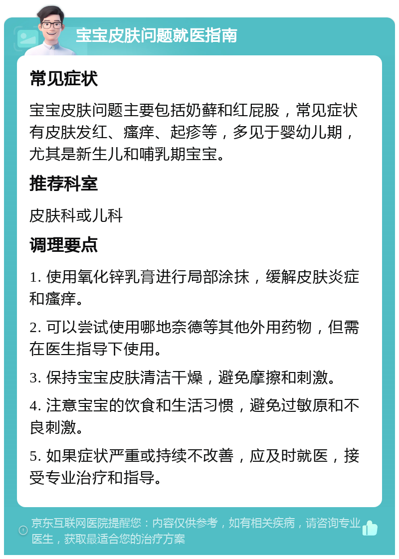 宝宝皮肤问题就医指南 常见症状 宝宝皮肤问题主要包括奶藓和红屁股，常见症状有皮肤发红、瘙痒、起疹等，多见于婴幼儿期，尤其是新生儿和哺乳期宝宝。 推荐科室 皮肤科或儿科 调理要点 1. 使用氧化锌乳膏进行局部涂抹，缓解皮肤炎症和瘙痒。 2. 可以尝试使用哪地奈德等其他外用药物，但需在医生指导下使用。 3. 保持宝宝皮肤清洁干燥，避免摩擦和刺激。 4. 注意宝宝的饮食和生活习惯，避免过敏原和不良刺激。 5. 如果症状严重或持续不改善，应及时就医，接受专业治疗和指导。