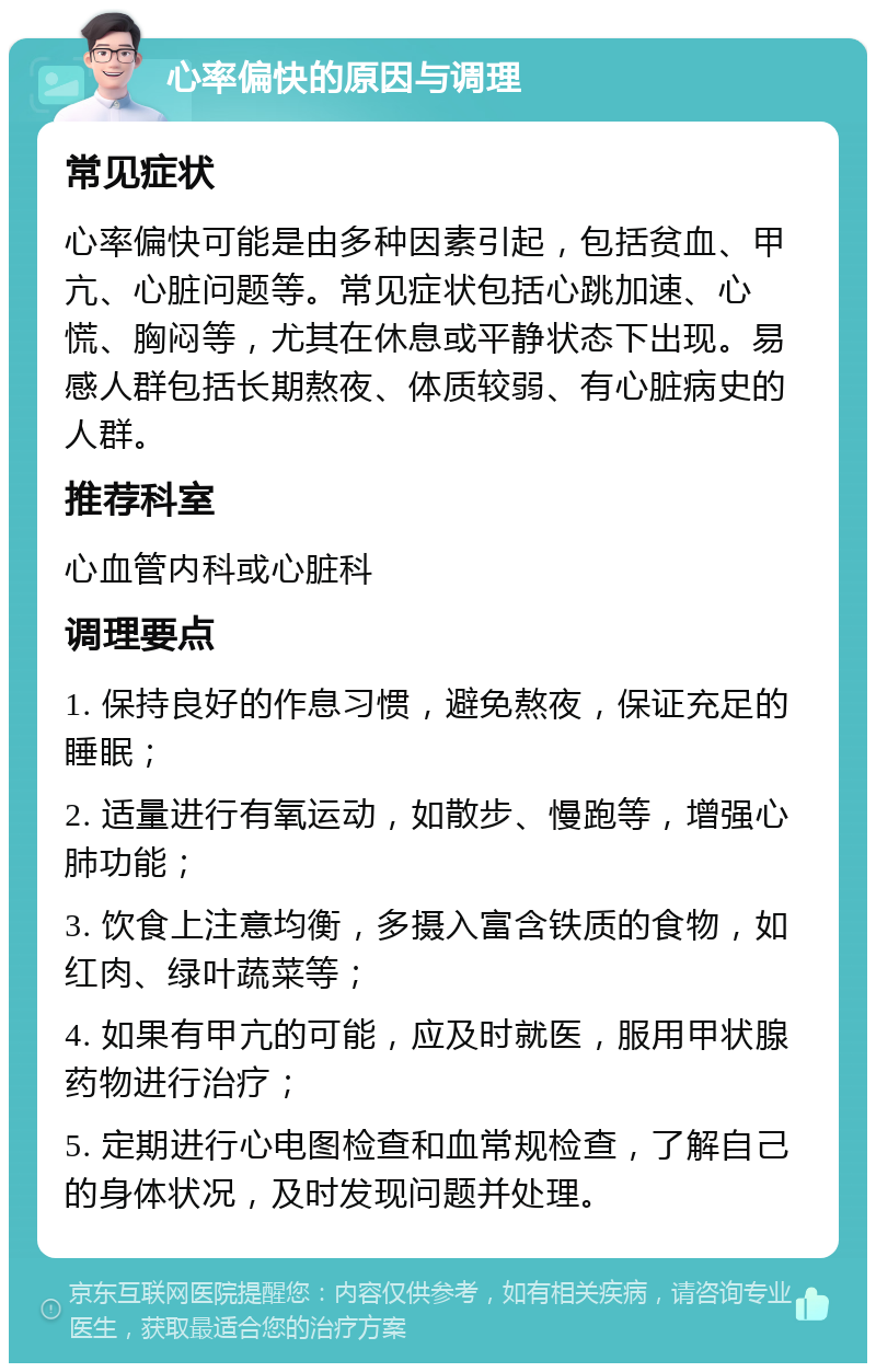 心率偏快的原因与调理 常见症状 心率偏快可能是由多种因素引起，包括贫血、甲亢、心脏问题等。常见症状包括心跳加速、心慌、胸闷等，尤其在休息或平静状态下出现。易感人群包括长期熬夜、体质较弱、有心脏病史的人群。 推荐科室 心血管内科或心脏科 调理要点 1. 保持良好的作息习惯，避免熬夜，保证充足的睡眠； 2. 适量进行有氧运动，如散步、慢跑等，增强心肺功能； 3. 饮食上注意均衡，多摄入富含铁质的食物，如红肉、绿叶蔬菜等； 4. 如果有甲亢的可能，应及时就医，服用甲状腺药物进行治疗； 5. 定期进行心电图检查和血常规检查，了解自己的身体状况，及时发现问题并处理。