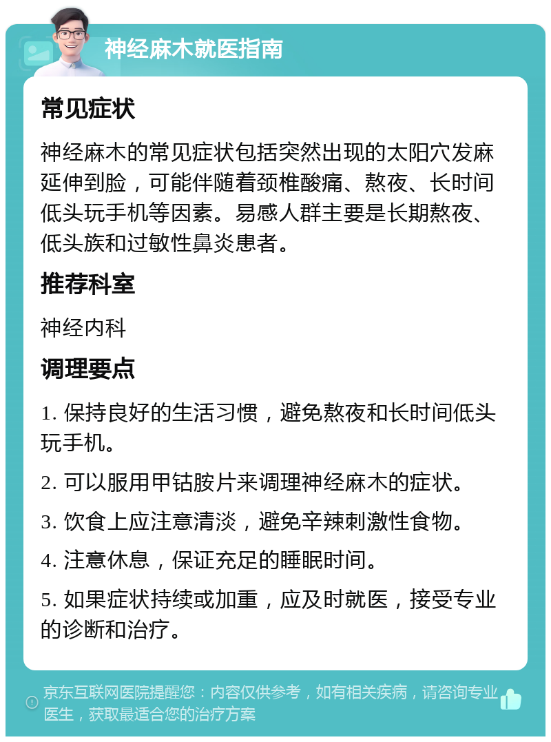 神经麻木就医指南 常见症状 神经麻木的常见症状包括突然出现的太阳穴发麻延伸到脸，可能伴随着颈椎酸痛、熬夜、长时间低头玩手机等因素。易感人群主要是长期熬夜、低头族和过敏性鼻炎患者。 推荐科室 神经内科 调理要点 1. 保持良好的生活习惯，避免熬夜和长时间低头玩手机。 2. 可以服用甲钴胺片来调理神经麻木的症状。 3. 饮食上应注意清淡，避免辛辣刺激性食物。 4. 注意休息，保证充足的睡眠时间。 5. 如果症状持续或加重，应及时就医，接受专业的诊断和治疗。