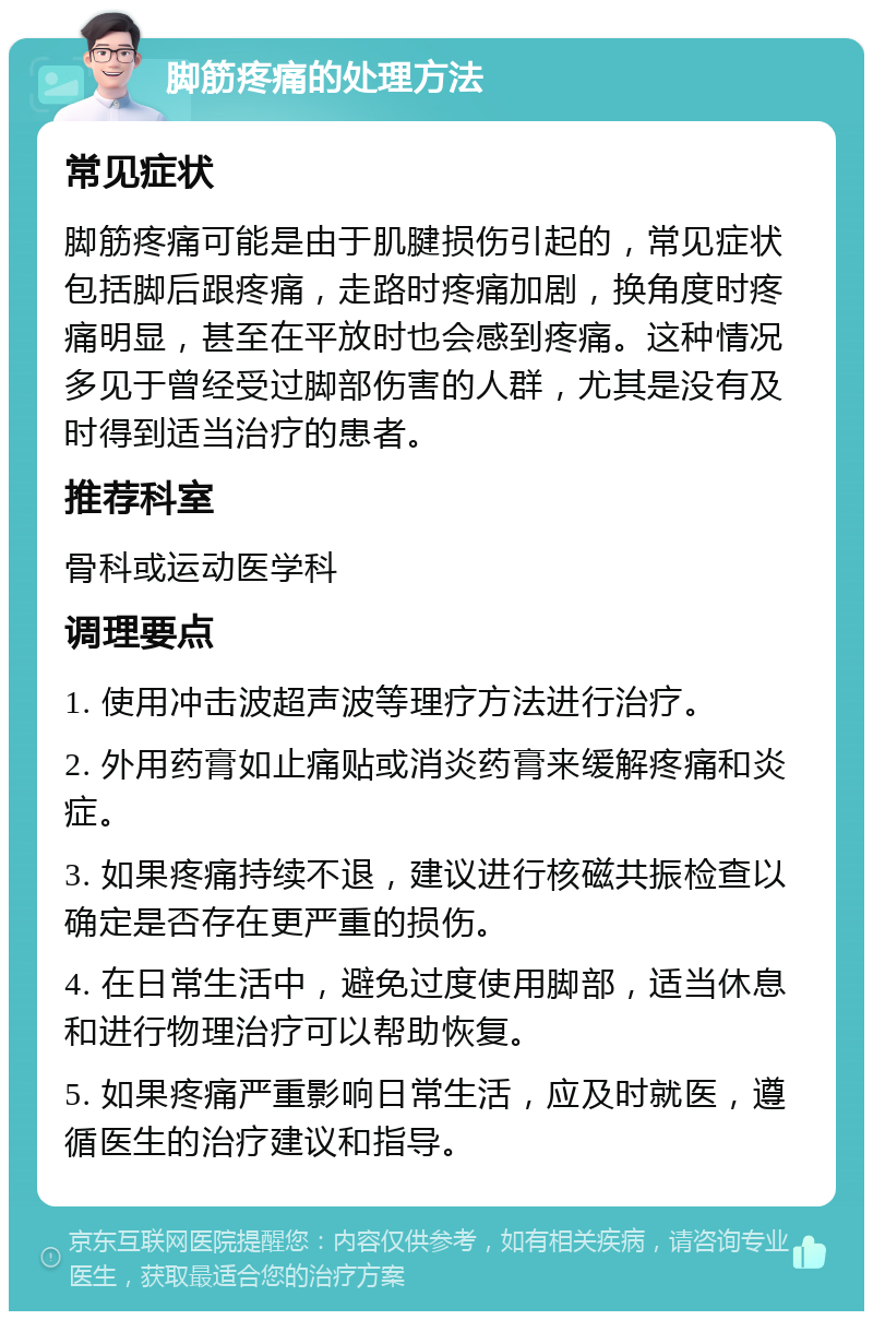 脚筋疼痛的处理方法 常见症状 脚筋疼痛可能是由于肌腱损伤引起的，常见症状包括脚后跟疼痛，走路时疼痛加剧，换角度时疼痛明显，甚至在平放时也会感到疼痛。这种情况多见于曾经受过脚部伤害的人群，尤其是没有及时得到适当治疗的患者。 推荐科室 骨科或运动医学科 调理要点 1. 使用冲击波超声波等理疗方法进行治疗。 2. 外用药膏如止痛贴或消炎药膏来缓解疼痛和炎症。 3. 如果疼痛持续不退，建议进行核磁共振检查以确定是否存在更严重的损伤。 4. 在日常生活中，避免过度使用脚部，适当休息和进行物理治疗可以帮助恢复。 5. 如果疼痛严重影响日常生活，应及时就医，遵循医生的治疗建议和指导。