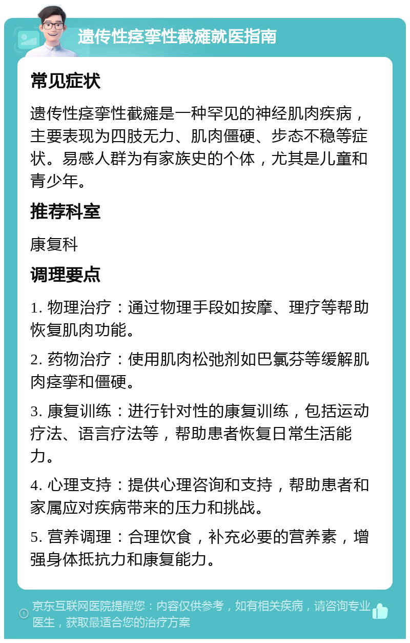 遗传性痉挛性截瘫就医指南 常见症状 遗传性痉挛性截瘫是一种罕见的神经肌肉疾病，主要表现为四肢无力、肌肉僵硬、步态不稳等症状。易感人群为有家族史的个体，尤其是儿童和青少年。 推荐科室 康复科 调理要点 1. 物理治疗：通过物理手段如按摩、理疗等帮助恢复肌肉功能。 2. 药物治疗：使用肌肉松弛剂如巴氯芬等缓解肌肉痉挛和僵硬。 3. 康复训练：进行针对性的康复训练，包括运动疗法、语言疗法等，帮助患者恢复日常生活能力。 4. 心理支持：提供心理咨询和支持，帮助患者和家属应对疾病带来的压力和挑战。 5. 营养调理：合理饮食，补充必要的营养素，增强身体抵抗力和康复能力。