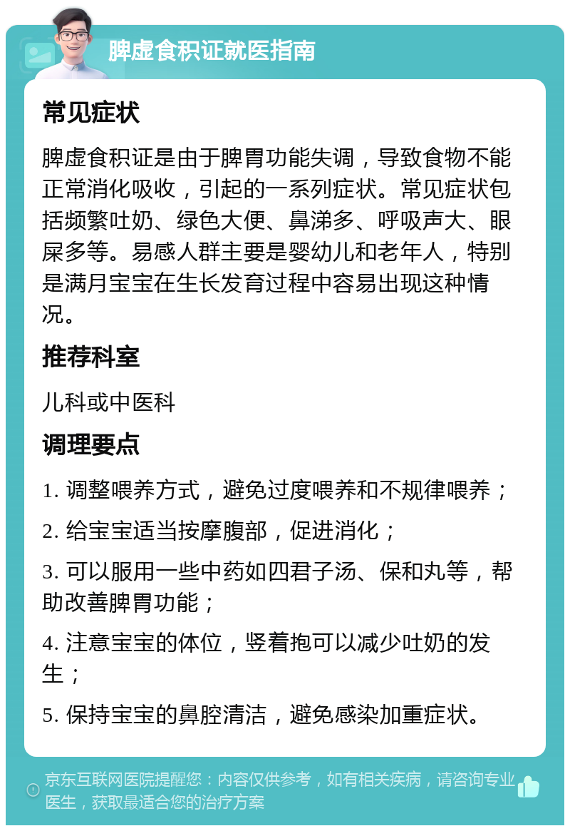 脾虚食积证就医指南 常见症状 脾虚食积证是由于脾胃功能失调，导致食物不能正常消化吸收，引起的一系列症状。常见症状包括频繁吐奶、绿色大便、鼻涕多、呼吸声大、眼屎多等。易感人群主要是婴幼儿和老年人，特别是满月宝宝在生长发育过程中容易出现这种情况。 推荐科室 儿科或中医科 调理要点 1. 调整喂养方式，避免过度喂养和不规律喂养； 2. 给宝宝适当按摩腹部，促进消化； 3. 可以服用一些中药如四君子汤、保和丸等，帮助改善脾胃功能； 4. 注意宝宝的体位，竖着抱可以减少吐奶的发生； 5. 保持宝宝的鼻腔清洁，避免感染加重症状。