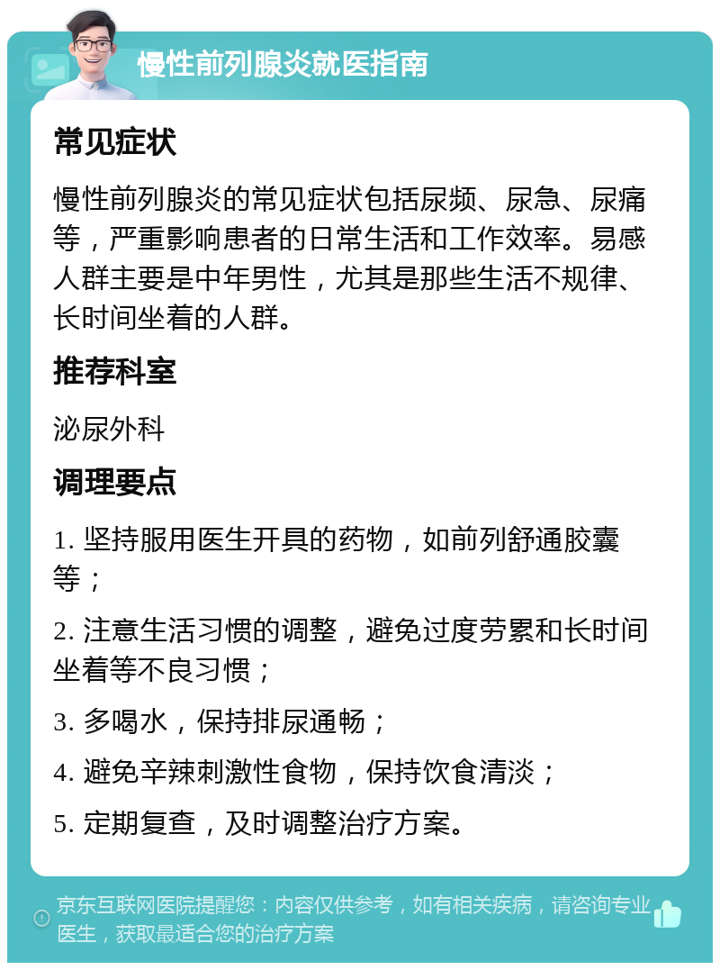 慢性前列腺炎就医指南 常见症状 慢性前列腺炎的常见症状包括尿频、尿急、尿痛等，严重影响患者的日常生活和工作效率。易感人群主要是中年男性，尤其是那些生活不规律、长时间坐着的人群。 推荐科室 泌尿外科 调理要点 1. 坚持服用医生开具的药物，如前列舒通胶囊等； 2. 注意生活习惯的调整，避免过度劳累和长时间坐着等不良习惯； 3. 多喝水，保持排尿通畅； 4. 避免辛辣刺激性食物，保持饮食清淡； 5. 定期复查，及时调整治疗方案。