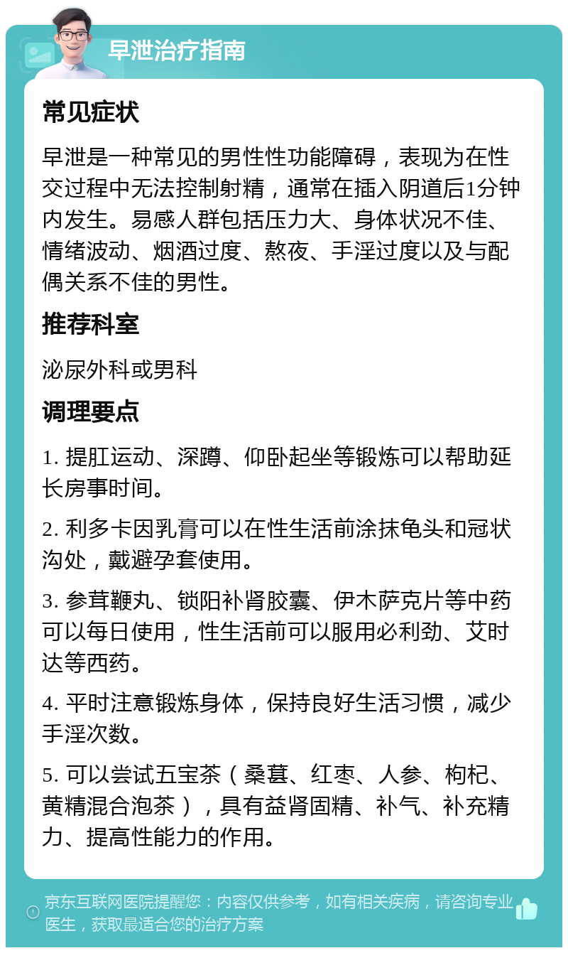 早泄治疗指南 常见症状 早泄是一种常见的男性性功能障碍，表现为在性交过程中无法控制射精，通常在插入阴道后1分钟内发生。易感人群包括压力大、身体状况不佳、情绪波动、烟酒过度、熬夜、手淫过度以及与配偶关系不佳的男性。 推荐科室 泌尿外科或男科 调理要点 1. 提肛运动、深蹲、仰卧起坐等锻炼可以帮助延长房事时间。 2. 利多卡因乳膏可以在性生活前涂抹龟头和冠状沟处，戴避孕套使用。 3. 参茸鞭丸、锁阳补肾胶囊、伊木萨克片等中药可以每日使用，性生活前可以服用必利劲、艾时达等西药。 4. 平时注意锻炼身体，保持良好生活习惯，减少手淫次数。 5. 可以尝试五宝茶（桑葚、红枣、人参、枸杞、黄精混合泡茶），具有益肾固精、补气、补充精力、提高性能力的作用。