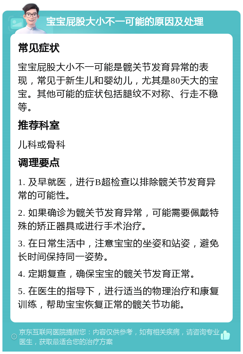 宝宝屁股大小不一可能的原因及处理 常见症状 宝宝屁股大小不一可能是髋关节发育异常的表现，常见于新生儿和婴幼儿，尤其是80天大的宝宝。其他可能的症状包括腿纹不对称、行走不稳等。 推荐科室 儿科或骨科 调理要点 1. 及早就医，进行B超检查以排除髋关节发育异常的可能性。 2. 如果确诊为髋关节发育异常，可能需要佩戴特殊的矫正器具或进行手术治疗。 3. 在日常生活中，注意宝宝的坐姿和站姿，避免长时间保持同一姿势。 4. 定期复查，确保宝宝的髋关节发育正常。 5. 在医生的指导下，进行适当的物理治疗和康复训练，帮助宝宝恢复正常的髋关节功能。