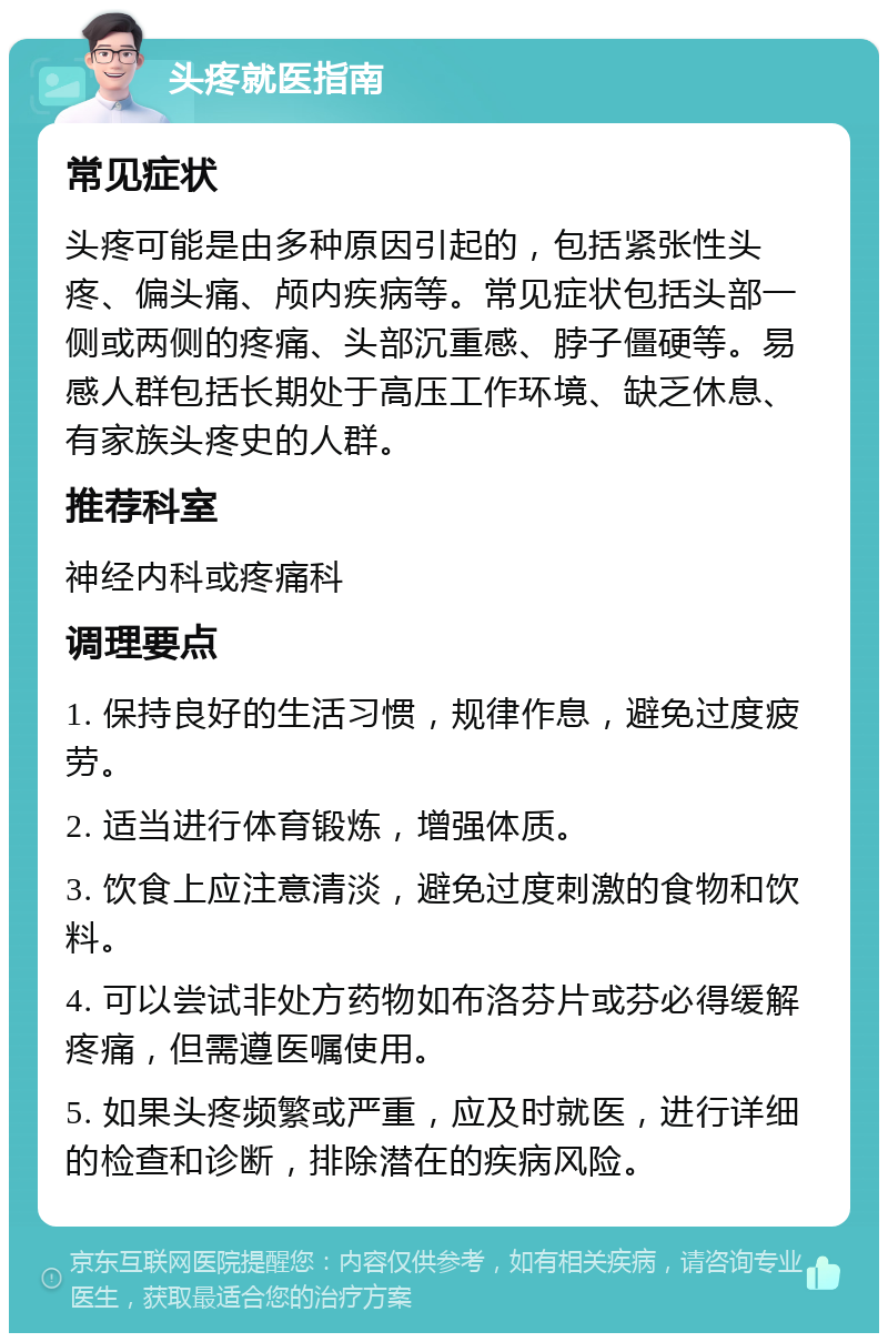 头疼就医指南 常见症状 头疼可能是由多种原因引起的，包括紧张性头疼、偏头痛、颅内疾病等。常见症状包括头部一侧或两侧的疼痛、头部沉重感、脖子僵硬等。易感人群包括长期处于高压工作环境、缺乏休息、有家族头疼史的人群。 推荐科室 神经内科或疼痛科 调理要点 1. 保持良好的生活习惯，规律作息，避免过度疲劳。 2. 适当进行体育锻炼，增强体质。 3. 饮食上应注意清淡，避免过度刺激的食物和饮料。 4. 可以尝试非处方药物如布洛芬片或芬必得缓解疼痛，但需遵医嘱使用。 5. 如果头疼频繁或严重，应及时就医，进行详细的检查和诊断，排除潜在的疾病风险。