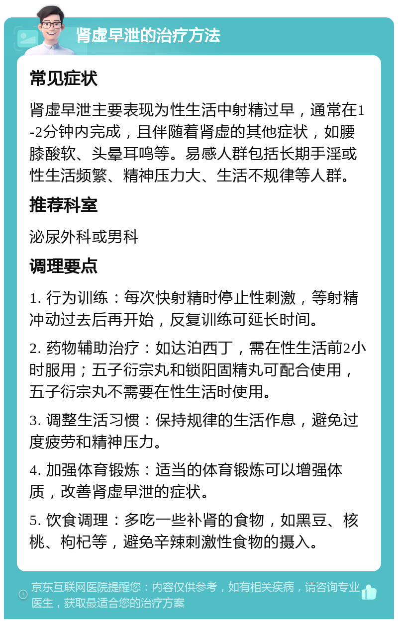 肾虚早泄的治疗方法 常见症状 肾虚早泄主要表现为性生活中射精过早，通常在1-2分钟内完成，且伴随着肾虚的其他症状，如腰膝酸软、头晕耳鸣等。易感人群包括长期手淫或性生活频繁、精神压力大、生活不规律等人群。 推荐科室 泌尿外科或男科 调理要点 1. 行为训练：每次快射精时停止性刺激，等射精冲动过去后再开始，反复训练可延长时间。 2. 药物辅助治疗：如达泊西丁，需在性生活前2小时服用；五子衍宗丸和锁阳固精丸可配合使用，五子衍宗丸不需要在性生活时使用。 3. 调整生活习惯：保持规律的生活作息，避免过度疲劳和精神压力。 4. 加强体育锻炼：适当的体育锻炼可以增强体质，改善肾虚早泄的症状。 5. 饮食调理：多吃一些补肾的食物，如黑豆、核桃、枸杞等，避免辛辣刺激性食物的摄入。