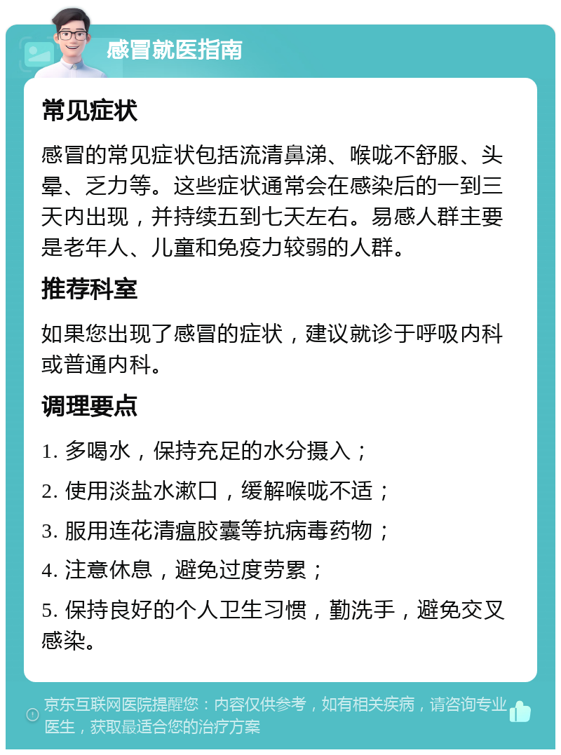 感冒就医指南 常见症状 感冒的常见症状包括流清鼻涕、喉咙不舒服、头晕、乏力等。这些症状通常会在感染后的一到三天内出现，并持续五到七天左右。易感人群主要是老年人、儿童和免疫力较弱的人群。 推荐科室 如果您出现了感冒的症状，建议就诊于呼吸内科或普通内科。 调理要点 1. 多喝水，保持充足的水分摄入； 2. 使用淡盐水漱口，缓解喉咙不适； 3. 服用连花清瘟胶囊等抗病毒药物； 4. 注意休息，避免过度劳累； 5. 保持良好的个人卫生习惯，勤洗手，避免交叉感染。