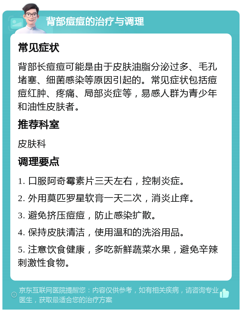 背部痘痘的治疗与调理 常见症状 背部长痘痘可能是由于皮肤油脂分泌过多、毛孔堵塞、细菌感染等原因引起的。常见症状包括痘痘红肿、疼痛、局部炎症等，易感人群为青少年和油性皮肤者。 推荐科室 皮肤科 调理要点 1. 口服阿奇霉素片三天左右，控制炎症。 2. 外用莫匹罗星软膏一天二次，消炎止痒。 3. 避免挤压痘痘，防止感染扩散。 4. 保持皮肤清洁，使用温和的洗浴用品。 5. 注意饮食健康，多吃新鲜蔬菜水果，避免辛辣刺激性食物。