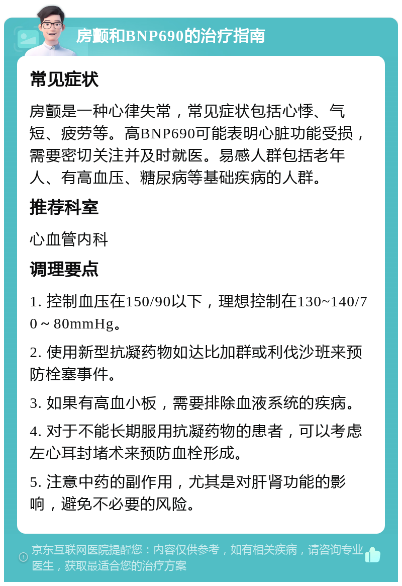 房颤和BNP690的治疗指南 常见症状 房颤是一种心律失常，常见症状包括心悸、气短、疲劳等。高BNP690可能表明心脏功能受损，需要密切关注并及时就医。易感人群包括老年人、有高血压、糖尿病等基础疾病的人群。 推荐科室 心血管内科 调理要点 1. 控制血压在150/90以下，理想控制在130~140/70～80mmHg。 2. 使用新型抗凝药物如达比加群或利伐沙班来预防栓塞事件。 3. 如果有高血小板，需要排除血液系统的疾病。 4. 对于不能长期服用抗凝药物的患者，可以考虑左心耳封堵术来预防血栓形成。 5. 注意中药的副作用，尤其是对肝肾功能的影响，避免不必要的风险。