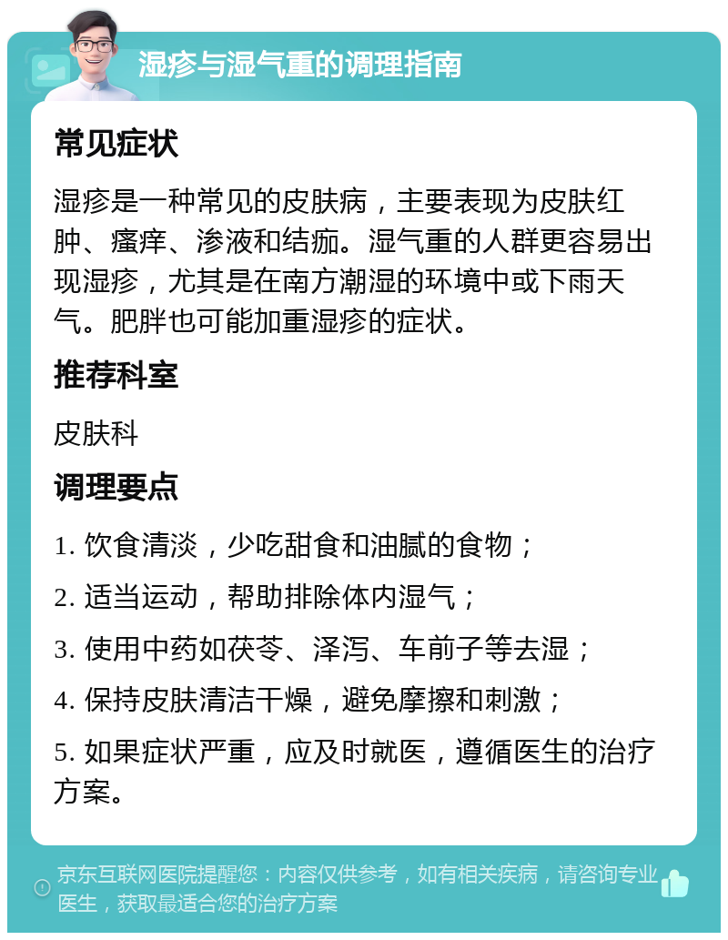 湿疹与湿气重的调理指南 常见症状 湿疹是一种常见的皮肤病，主要表现为皮肤红肿、瘙痒、渗液和结痂。湿气重的人群更容易出现湿疹，尤其是在南方潮湿的环境中或下雨天气。肥胖也可能加重湿疹的症状。 推荐科室 皮肤科 调理要点 1. 饮食清淡，少吃甜食和油腻的食物； 2. 适当运动，帮助排除体内湿气； 3. 使用中药如茯苓、泽泻、车前子等去湿； 4. 保持皮肤清洁干燥，避免摩擦和刺激； 5. 如果症状严重，应及时就医，遵循医生的治疗方案。