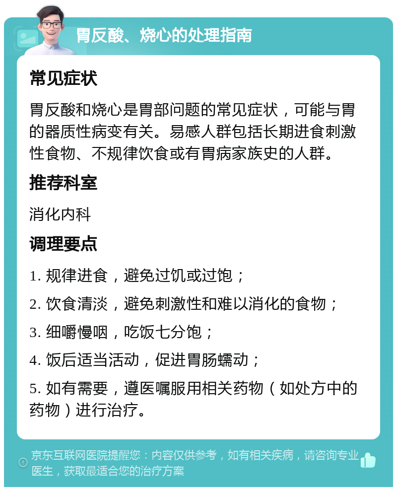 胃反酸、烧心的处理指南 常见症状 胃反酸和烧心是胃部问题的常见症状，可能与胃的器质性病变有关。易感人群包括长期进食刺激性食物、不规律饮食或有胃病家族史的人群。 推荐科室 消化内科 调理要点 1. 规律进食，避免过饥或过饱； 2. 饮食清淡，避免刺激性和难以消化的食物； 3. 细嚼慢咽，吃饭七分饱； 4. 饭后适当活动，促进胃肠蠕动； 5. 如有需要，遵医嘱服用相关药物（如处方中的药物）进行治疗。