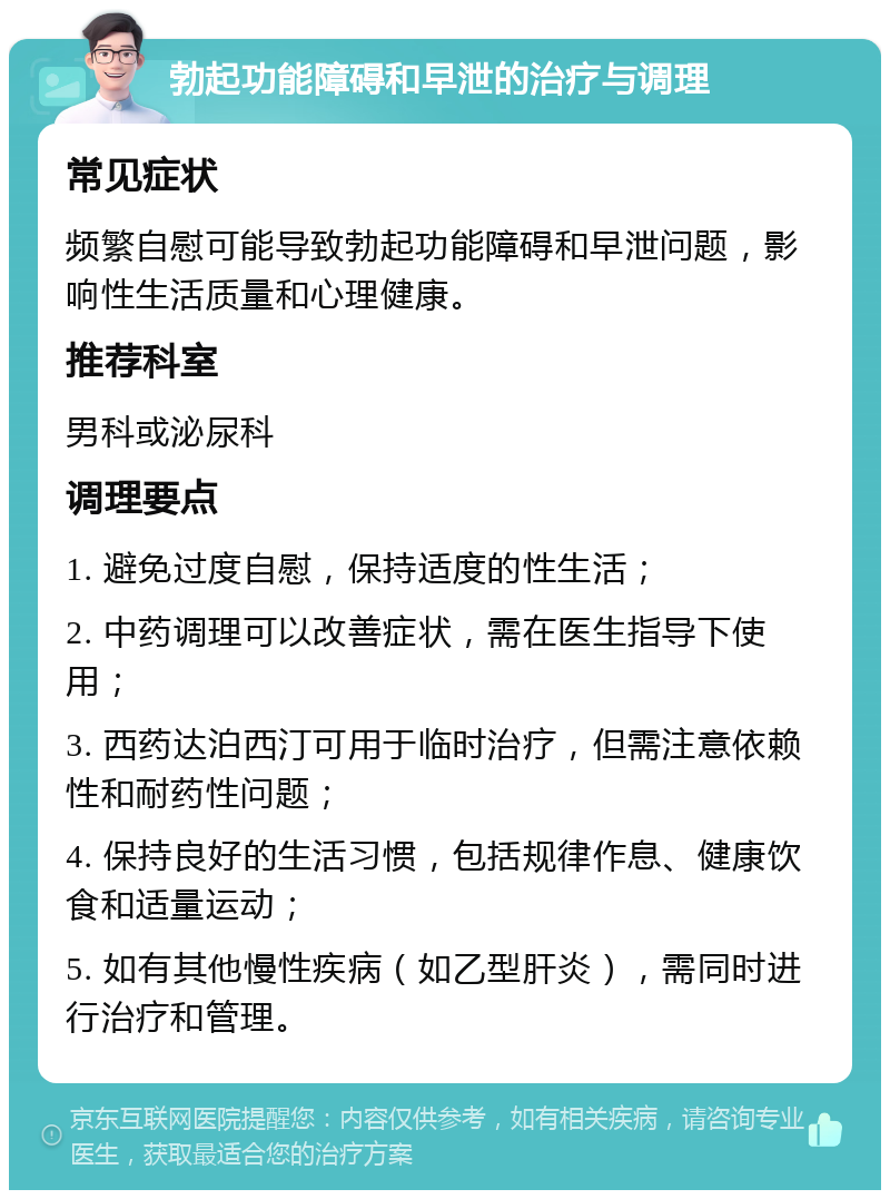 勃起功能障碍和早泄的治疗与调理 常见症状 频繁自慰可能导致勃起功能障碍和早泄问题，影响性生活质量和心理健康。 推荐科室 男科或泌尿科 调理要点 1. 避免过度自慰，保持适度的性生活； 2. 中药调理可以改善症状，需在医生指导下使用； 3. 西药达泊西汀可用于临时治疗，但需注意依赖性和耐药性问题； 4. 保持良好的生活习惯，包括规律作息、健康饮食和适量运动； 5. 如有其他慢性疾病（如乙型肝炎），需同时进行治疗和管理。