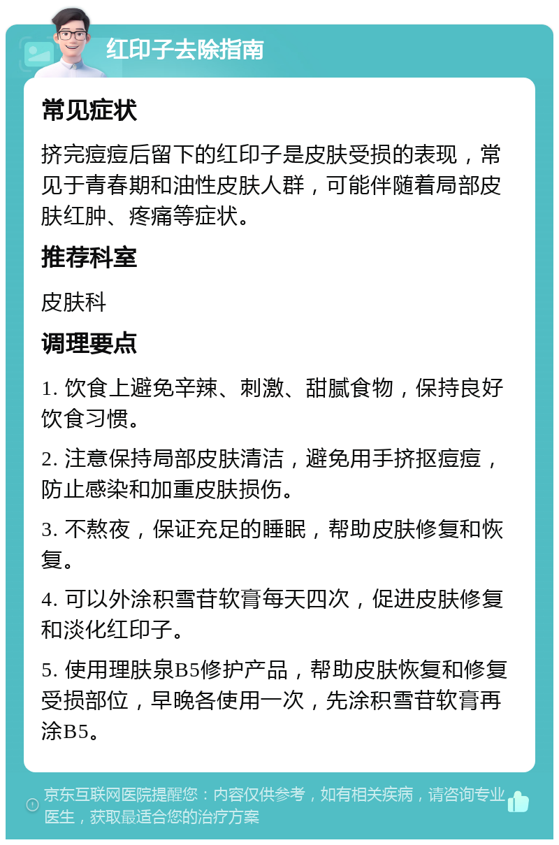 红印子去除指南 常见症状 挤完痘痘后留下的红印子是皮肤受损的表现，常见于青春期和油性皮肤人群，可能伴随着局部皮肤红肿、疼痛等症状。 推荐科室 皮肤科 调理要点 1. 饮食上避免辛辣、刺激、甜腻食物，保持良好饮食习惯。 2. 注意保持局部皮肤清洁，避免用手挤抠痘痘，防止感染和加重皮肤损伤。 3. 不熬夜，保证充足的睡眠，帮助皮肤修复和恢复。 4. 可以外涂积雪苷软膏每天四次，促进皮肤修复和淡化红印子。 5. 使用理肤泉B5修护产品，帮助皮肤恢复和修复受损部位，早晚各使用一次，先涂积雪苷软膏再涂B5。