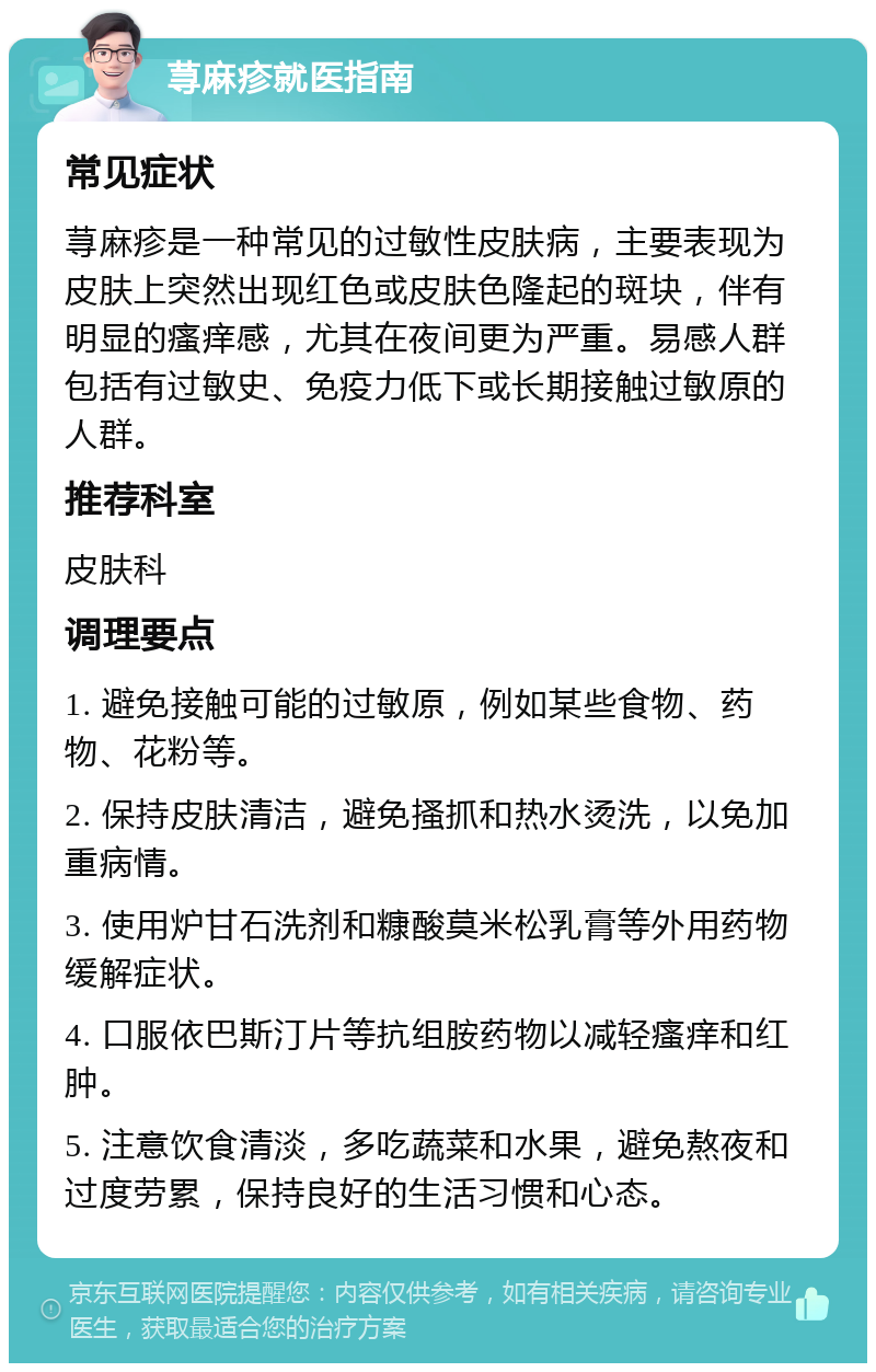 荨麻疹就医指南 常见症状 荨麻疹是一种常见的过敏性皮肤病，主要表现为皮肤上突然出现红色或皮肤色隆起的斑块，伴有明显的瘙痒感，尤其在夜间更为严重。易感人群包括有过敏史、免疫力低下或长期接触过敏原的人群。 推荐科室 皮肤科 调理要点 1. 避免接触可能的过敏原，例如某些食物、药物、花粉等。 2. 保持皮肤清洁，避免搔抓和热水烫洗，以免加重病情。 3. 使用炉甘石洗剂和糠酸莫米松乳膏等外用药物缓解症状。 4. 口服依巴斯汀片等抗组胺药物以减轻瘙痒和红肿。 5. 注意饮食清淡，多吃蔬菜和水果，避免熬夜和过度劳累，保持良好的生活习惯和心态。