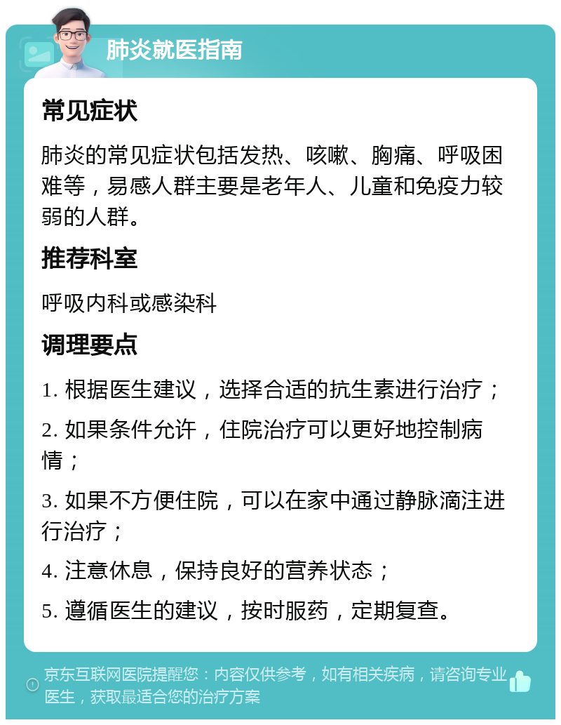 肺炎就医指南 常见症状 肺炎的常见症状包括发热、咳嗽、胸痛、呼吸困难等，易感人群主要是老年人、儿童和免疫力较弱的人群。 推荐科室 呼吸内科或感染科 调理要点 1. 根据医生建议，选择合适的抗生素进行治疗； 2. 如果条件允许，住院治疗可以更好地控制病情； 3. 如果不方便住院，可以在家中通过静脉滴注进行治疗； 4. 注意休息，保持良好的营养状态； 5. 遵循医生的建议，按时服药，定期复查。