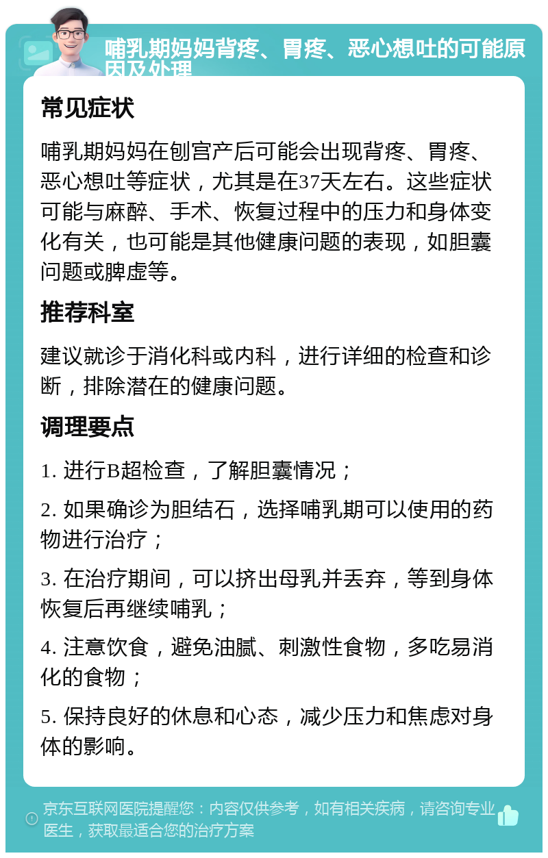 哺乳期妈妈背疼、胃疼、恶心想吐的可能原因及处理 常见症状 哺乳期妈妈在刨宫产后可能会出现背疼、胃疼、恶心想吐等症状，尤其是在37天左右。这些症状可能与麻醉、手术、恢复过程中的压力和身体变化有关，也可能是其他健康问题的表现，如胆囊问题或脾虚等。 推荐科室 建议就诊于消化科或内科，进行详细的检查和诊断，排除潜在的健康问题。 调理要点 1. 进行B超检查，了解胆囊情况； 2. 如果确诊为胆结石，选择哺乳期可以使用的药物进行治疗； 3. 在治疗期间，可以挤出母乳并丢弃，等到身体恢复后再继续哺乳； 4. 注意饮食，避免油腻、刺激性食物，多吃易消化的食物； 5. 保持良好的休息和心态，减少压力和焦虑对身体的影响。