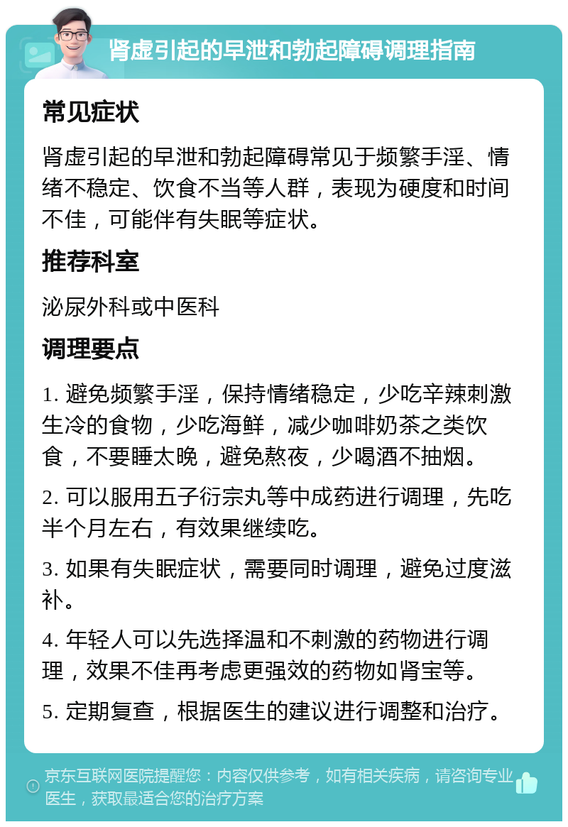 肾虚引起的早泄和勃起障碍调理指南 常见症状 肾虚引起的早泄和勃起障碍常见于频繁手淫、情绪不稳定、饮食不当等人群，表现为硬度和时间不佳，可能伴有失眠等症状。 推荐科室 泌尿外科或中医科 调理要点 1. 避免频繁手淫，保持情绪稳定，少吃辛辣刺激生冷的食物，少吃海鲜，减少咖啡奶茶之类饮食，不要睡太晚，避免熬夜，少喝酒不抽烟。 2. 可以服用五子衍宗丸等中成药进行调理，先吃半个月左右，有效果继续吃。 3. 如果有失眠症状，需要同时调理，避免过度滋补。 4. 年轻人可以先选择温和不刺激的药物进行调理，效果不佳再考虑更强效的药物如肾宝等。 5. 定期复查，根据医生的建议进行调整和治疗。