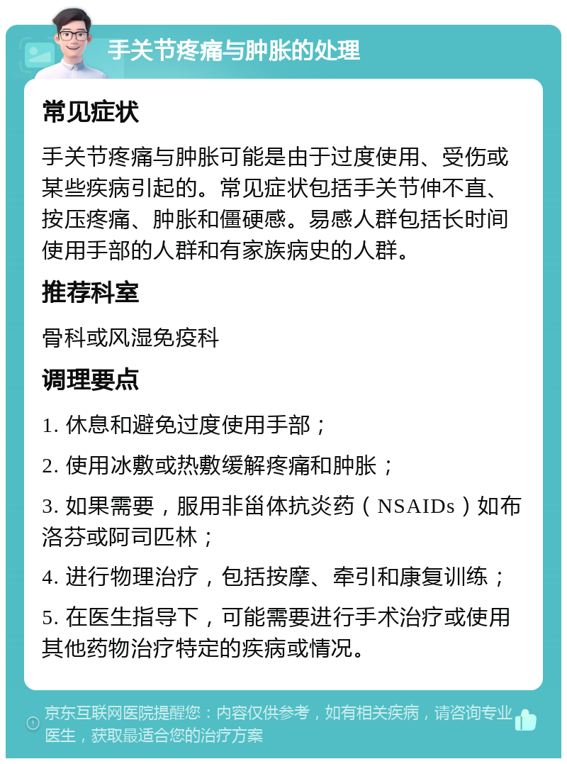 手关节疼痛与肿胀的处理 常见症状 手关节疼痛与肿胀可能是由于过度使用、受伤或某些疾病引起的。常见症状包括手关节伸不直、按压疼痛、肿胀和僵硬感。易感人群包括长时间使用手部的人群和有家族病史的人群。 推荐科室 骨科或风湿免疫科 调理要点 1. 休息和避免过度使用手部； 2. 使用冰敷或热敷缓解疼痛和肿胀； 3. 如果需要，服用非甾体抗炎药（NSAIDs）如布洛芬或阿司匹林； 4. 进行物理治疗，包括按摩、牵引和康复训练； 5. 在医生指导下，可能需要进行手术治疗或使用其他药物治疗特定的疾病或情况。