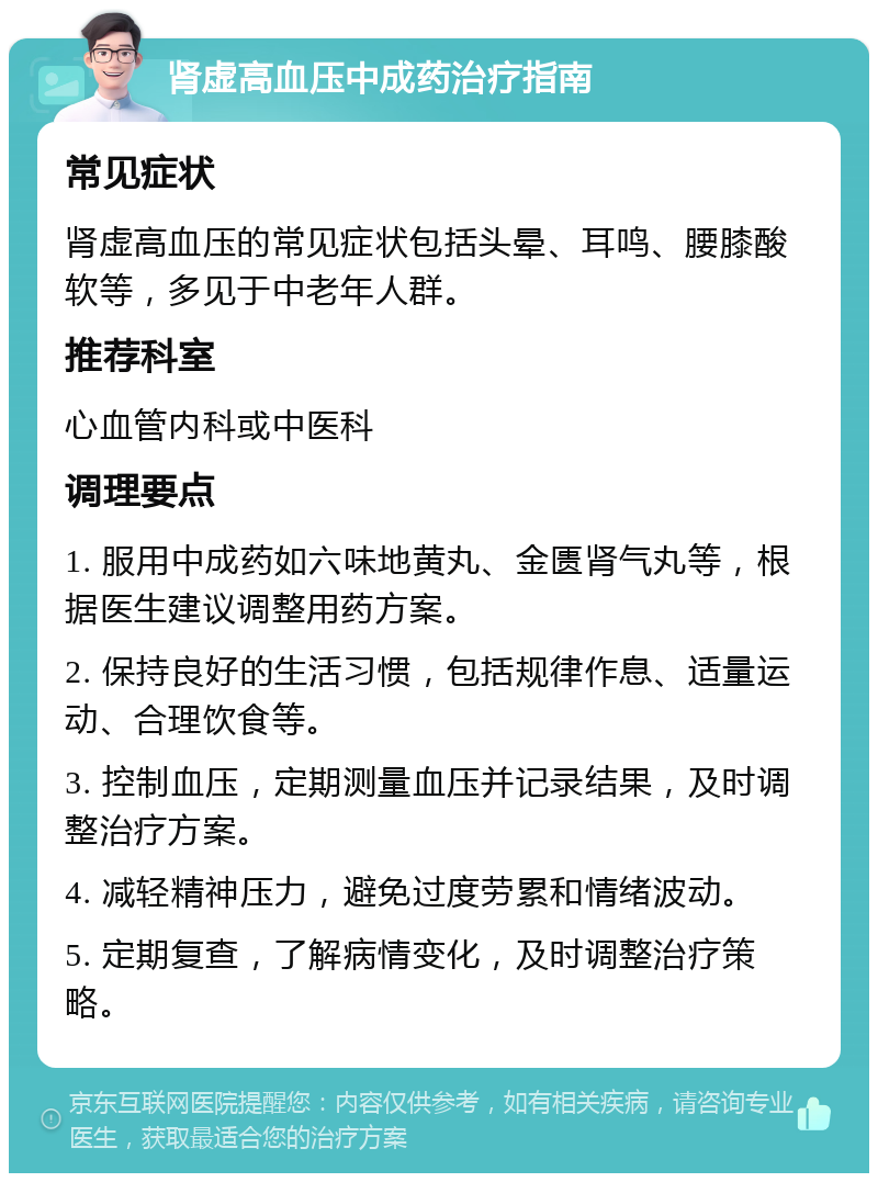 肾虚高血压中成药治疗指南 常见症状 肾虚高血压的常见症状包括头晕、耳鸣、腰膝酸软等，多见于中老年人群。 推荐科室 心血管内科或中医科 调理要点 1. 服用中成药如六味地黄丸、金匮肾气丸等，根据医生建议调整用药方案。 2. 保持良好的生活习惯，包括规律作息、适量运动、合理饮食等。 3. 控制血压，定期测量血压并记录结果，及时调整治疗方案。 4. 减轻精神压力，避免过度劳累和情绪波动。 5. 定期复查，了解病情变化，及时调整治疗策略。