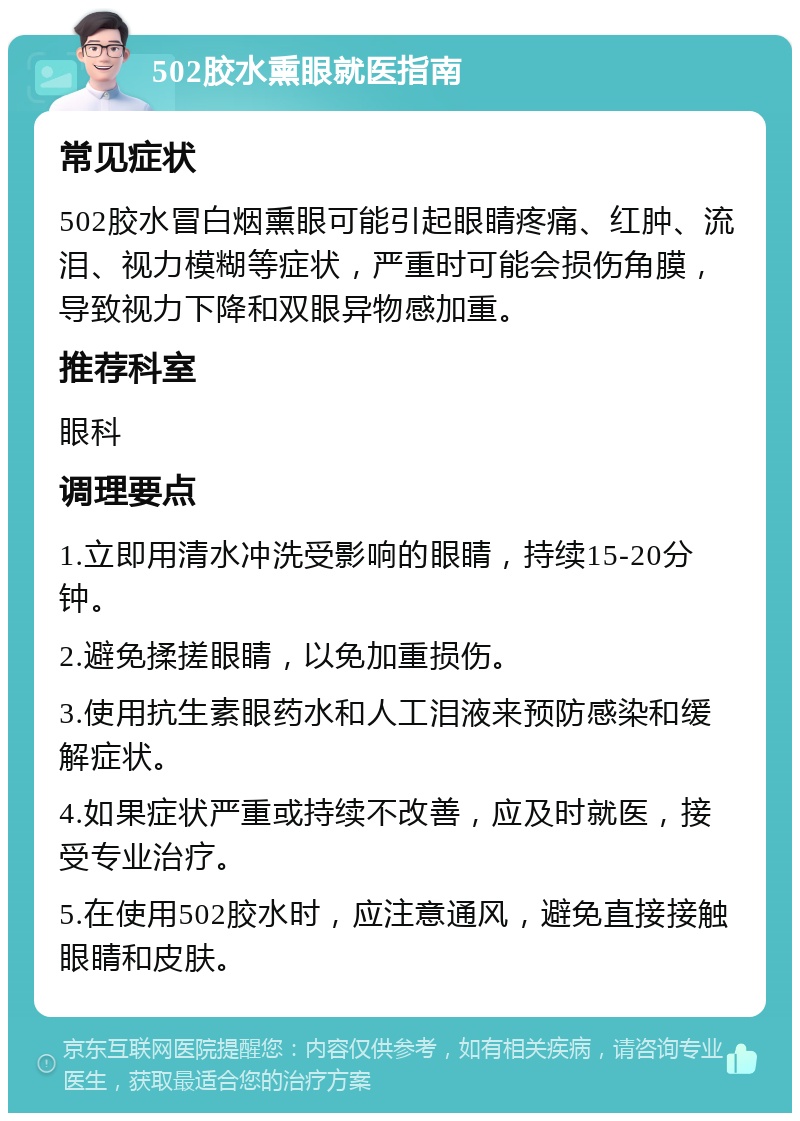 502胶水熏眼就医指南 常见症状 502胶水冒白烟熏眼可能引起眼睛疼痛、红肿、流泪、视力模糊等症状，严重时可能会损伤角膜，导致视力下降和双眼异物感加重。 推荐科室 眼科 调理要点 1.立即用清水冲洗受影响的眼睛，持续15-20分钟。 2.避免揉搓眼睛，以免加重损伤。 3.使用抗生素眼药水和人工泪液来预防感染和缓解症状。 4.如果症状严重或持续不改善，应及时就医，接受专业治疗。 5.在使用502胶水时，应注意通风，避免直接接触眼睛和皮肤。