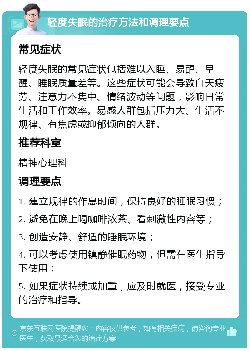 轻度失眠的治疗方法和调理要点 常见症状 轻度失眠的常见症状包括难以入睡、易醒、早醒、睡眠质量差等。这些症状可能会导致白天疲劳、注意力不集中、情绪波动等问题，影响日常生活和工作效率。易感人群包括压力大、生活不规律、有焦虑或抑郁倾向的人群。 推荐科室 精神心理科 调理要点 1. 建立规律的作息时间，保持良好的睡眠习惯； 2. 避免在晚上喝咖啡浓茶、看刺激性内容等； 3. 创造安静、舒适的睡眠环境； 4. 可以考虑使用镇静催眠药物，但需在医生指导下使用； 5. 如果症状持续或加重，应及时就医，接受专业的治疗和指导。