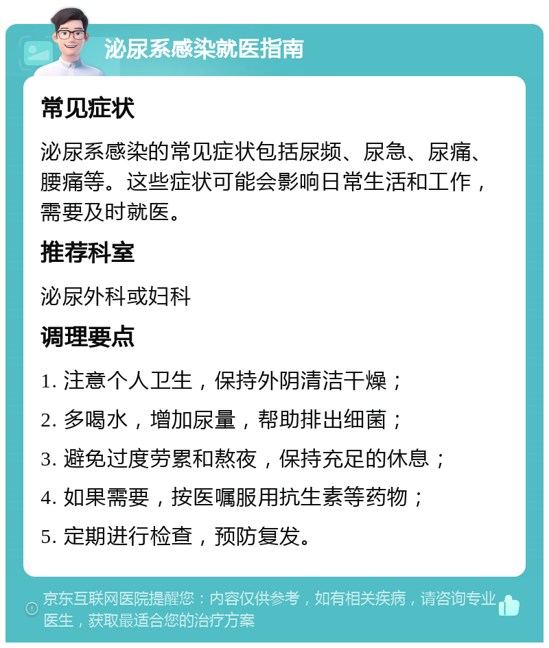 泌尿系感染就医指南 常见症状 泌尿系感染的常见症状包括尿频、尿急、尿痛、腰痛等。这些症状可能会影响日常生活和工作，需要及时就医。 推荐科室 泌尿外科或妇科 调理要点 1. 注意个人卫生，保持外阴清洁干燥； 2. 多喝水，增加尿量，帮助排出细菌； 3. 避免过度劳累和熬夜，保持充足的休息； 4. 如果需要，按医嘱服用抗生素等药物； 5. 定期进行检查，预防复发。