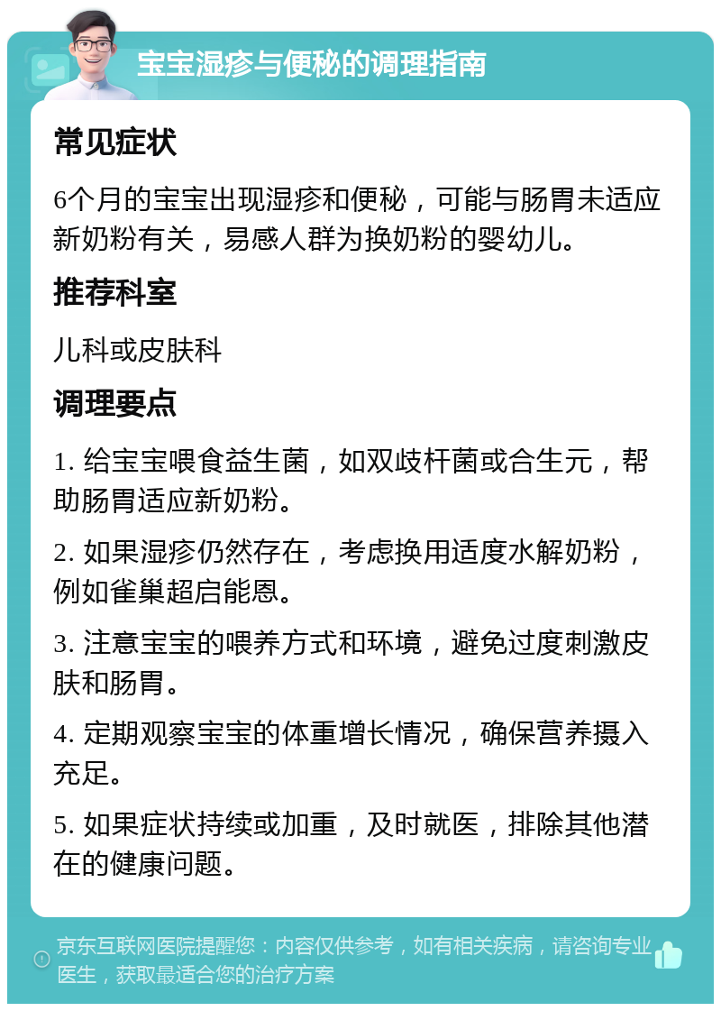 宝宝湿疹与便秘的调理指南 常见症状 6个月的宝宝出现湿疹和便秘，可能与肠胃未适应新奶粉有关，易感人群为换奶粉的婴幼儿。 推荐科室 儿科或皮肤科 调理要点 1. 给宝宝喂食益生菌，如双歧杆菌或合生元，帮助肠胃适应新奶粉。 2. 如果湿疹仍然存在，考虑换用适度水解奶粉，例如雀巢超启能恩。 3. 注意宝宝的喂养方式和环境，避免过度刺激皮肤和肠胃。 4. 定期观察宝宝的体重增长情况，确保营养摄入充足。 5. 如果症状持续或加重，及时就医，排除其他潜在的健康问题。