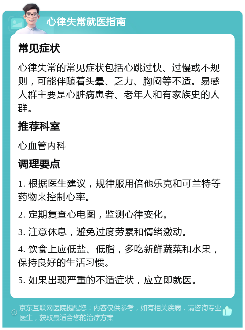 心律失常就医指南 常见症状 心律失常的常见症状包括心跳过快、过慢或不规则，可能伴随着头晕、乏力、胸闷等不适。易感人群主要是心脏病患者、老年人和有家族史的人群。 推荐科室 心血管内科 调理要点 1. 根据医生建议，规律服用倍他乐克和可兰特等药物来控制心率。 2. 定期复查心电图，监测心律变化。 3. 注意休息，避免过度劳累和情绪激动。 4. 饮食上应低盐、低脂，多吃新鲜蔬菜和水果，保持良好的生活习惯。 5. 如果出现严重的不适症状，应立即就医。