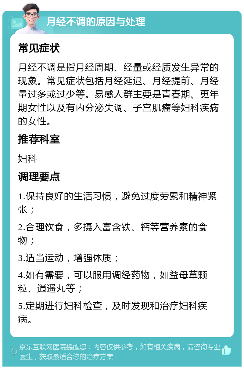 月经不调的原因与处理 常见症状 月经不调是指月经周期、经量或经质发生异常的现象。常见症状包括月经延迟、月经提前、月经量过多或过少等。易感人群主要是青春期、更年期女性以及有内分泌失调、子宫肌瘤等妇科疾病的女性。 推荐科室 妇科 调理要点 1.保持良好的生活习惯，避免过度劳累和精神紧张； 2.合理饮食，多摄入富含铁、钙等营养素的食物； 3.适当运动，增强体质； 4.如有需要，可以服用调经药物，如益母草颗粒、逍遥丸等； 5.定期进行妇科检查，及时发现和治疗妇科疾病。