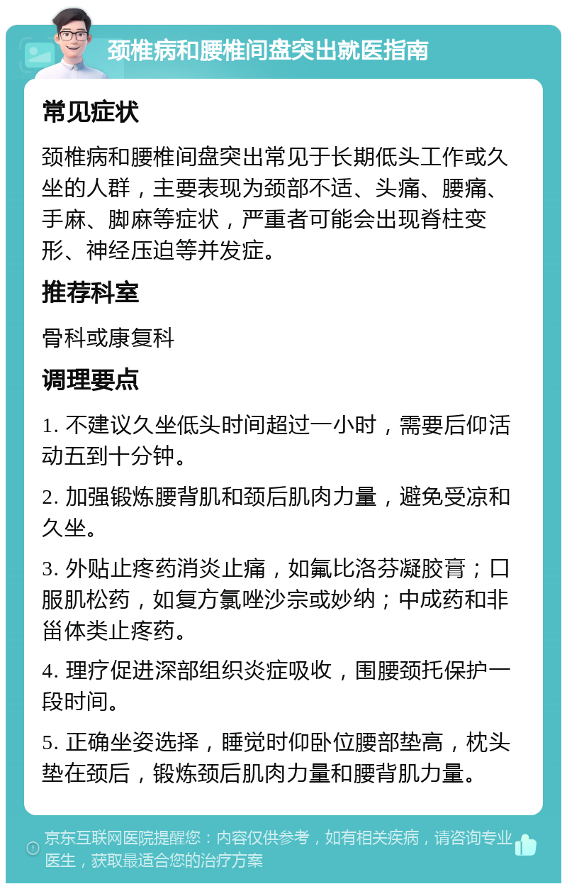 颈椎病和腰椎间盘突出就医指南 常见症状 颈椎病和腰椎间盘突出常见于长期低头工作或久坐的人群，主要表现为颈部不适、头痛、腰痛、手麻、脚麻等症状，严重者可能会出现脊柱变形、神经压迫等并发症。 推荐科室 骨科或康复科 调理要点 1. 不建议久坐低头时间超过一小时，需要后仰活动五到十分钟。 2. 加强锻炼腰背肌和颈后肌肉力量，避免受凉和久坐。 3. 外贴止疼药消炎止痛，如氟比洛芬凝胶膏；口服肌松药，如复方氯唑沙宗或妙纳；中成药和非甾体类止疼药。 4. 理疗促进深部组织炎症吸收，围腰颈托保护一段时间。 5. 正确坐姿选择，睡觉时仰卧位腰部垫高，枕头垫在颈后，锻炼颈后肌肉力量和腰背肌力量。