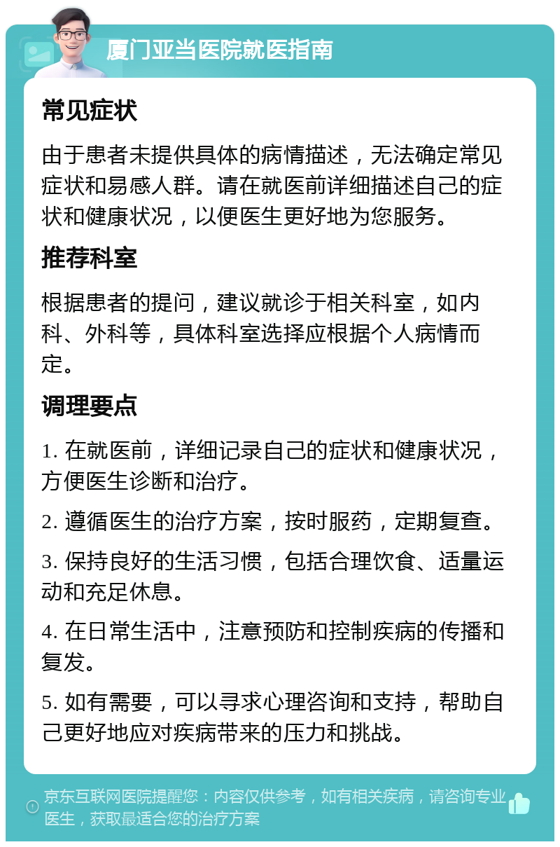 厦门亚当医院就医指南 常见症状 由于患者未提供具体的病情描述，无法确定常见症状和易感人群。请在就医前详细描述自己的症状和健康状况，以便医生更好地为您服务。 推荐科室 根据患者的提问，建议就诊于相关科室，如内科、外科等，具体科室选择应根据个人病情而定。 调理要点 1. 在就医前，详细记录自己的症状和健康状况，方便医生诊断和治疗。 2. 遵循医生的治疗方案，按时服药，定期复查。 3. 保持良好的生活习惯，包括合理饮食、适量运动和充足休息。 4. 在日常生活中，注意预防和控制疾病的传播和复发。 5. 如有需要，可以寻求心理咨询和支持，帮助自己更好地应对疾病带来的压力和挑战。